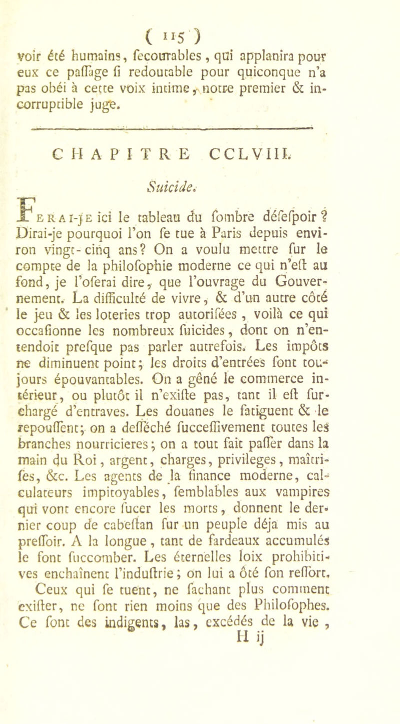 ( 1 *5 ) voir été humains, fecourrables, qui applanira pour eux ce paffiige fi redoutable pour quiconque n’a pas obéi à cetce voix incime , notre premier &amp; in- corruptible juge. Dirai-je pourquoi l’on fe tue à Paris depuis envi- ron vingt-cinq ans? On a voulu mettre fur le compte de la philofophie moderne ce qui n’eft au fond, je l’oferai dire, que l’ouvrage du Gouver- nement. La difficulté de vivre, &amp; d’un autre côté le jeu &amp; les loteries trop aucorifées , voilà ce qui occafionne les nombreux fuicides, dont on n’en- tendoit prefque pas parler autrefois. Les impôts ne diminuent point; les droits d’entrées font tou- jours épouvancables. On a gêné le commerce in- térieur, ou plutôt il n’exifte pas, tant il eft fur- chargé d’entraves. Les douanes le fatiguent &amp; le repouiïènt; on a delîeché fuccefiivement toutes les branches nourricières ; on a tout fait palier dans la main du Roi, argent, charges, privilèges, maîcri- fes, &amp;c. Les agents de la finance moderne, cal- culateurs impitoyables, femblables aux vampires qui vont encore fucer les morts, donnent le der- nier coup de cabeftan fur un peuple déjà mis au prelfoir. A la longue, tant de fardeaux accumulés le font fuccomber. Les éternelles loix prohibiti- ves enchaînent l’induftrie; on lui a ôté fon refîbrt. Ceux qui fe tuent, ne fachant plus comment cxiller, ne font rien moins que des Philofophes. Ce font des indigents, las, excédés de la vie , CHAPITRE CCLVIIL Suicide. tableau du fombre défefpoir ? U ij