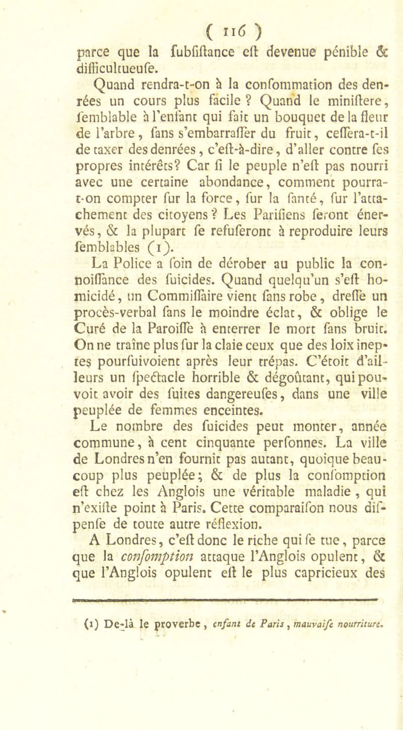 ( >1<5 ) parce que la fubfiftance eft devenue pénible & difficultueufe. Quand rendra-t-on à la confommation des den- rées un cours plus facile? Quand le miniftere, femblable h l’enfant qui fait un bouquet de la fleur de l’arbre , fans s’embarraflèr du fruit, ceflera-t-il détaxer des denrées, c’efl-à-dire, d’aller contre fes propres intérêts? Car fi le peuple n’eft pas nourri avec une certaine abondance, comment pourra- t-on compter fur la force, fur la fanté, fur l’atta- chement des citoyens ? Les Parifiens feront éner- vés, & la plupart fe refuferont à reproduire leurs femblables (i). La Police a foin de dérober au public la con- noifiance des fuicides. Quand quelqu’un s’eft ho- micidé, un Commiflàire vient fans robe , dreiïe un procès-verbal fans le moindre éclat, & oblige le Curé de la Paroifle à enterrer le mort fans bruit. On ne traîne plus fur la claie ceux que des loix inep- tes pourfuivoient après leur trépas. C’étoit d’ail- leurs un fpeétacle horrible & dégoûtant, quipou- voit avoir des fuites dangereufes, dans une ville peuplée de femmes enceintes. Le nombre des fuicides peut monter, année commune, à cent cinquante perfonnes. La ville de Londres n’en fournit pas autant, quoique beau- coup plus peuplée; & de plus la confomption eft chez les Anglois une véritable maladie , qui n’exifle point à Paris. Cette comparaifon nous dif- penfe de toute autre réflexion. A Londres, c’efldonc le riche quife tue, parce que la confomption attaque l’Anglois opulent, & que l’Anglois opulent eft le plus capricieux des