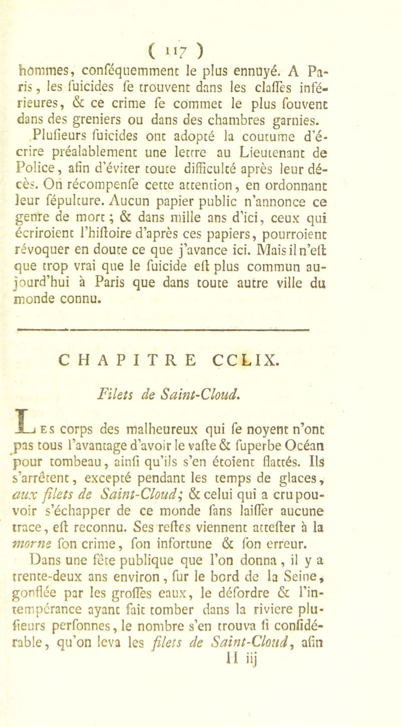 ( “7 ) hommes, conféquemmenc le plus ennuyé. A Pa- ris , les fuicides fe trouvent dans les claiïès infé- rieures, &amp; ce crime fe commet le plus fouvenc dans des greniers ou dans des chambres garnies. Plulieurs fuicides ont adopté la coutume d’é- crire préalablement une lettre au Lieutenant de Police, afin d’éviter toute difficulté après leur dé- cès. On récompenfe cette attention, en ordonnant leur fépulture. Aucun papier public n’annonce ce genre de mort ; &amp; dans mille ans d’ici, ceux qui écriroient l’hilloire d’après ces papiers, pourraient révoquer en doute ce que j’avance ici. Maisiln’ell que trop vrai que le fuicide efl plus commun au- jourd’hui à Paris que dans toute autre ville du monde connu. CHAPITRE CCLIX. Filets de Saint-Cloud. L es corps des malheureux qui fe noyent n’ont pas tous l’avantage d’avoir le vafte &amp; fuperbe Océan pour tombeau, ainfi qu’ils s’en étoient flattés. Ils s’arrêtent, excepté pendant les temps de glaces, aux filets de Saint-Cloud; &amp; celui qui a cru pou- voir s’échapper de ce monde fans laiflèr aucune trace, eft reconnu. Ses refles viennent attcfter à la morne fon crime, fon infortune &amp; l’on erreur. Dans une fête publique que l’on donna, il y a trente-deux ans environ, fur le bord de la Seine, gonflée par les grades eaux, le défordre &amp; l’in- tempérance ayant fait tomber dans la rivicre plu- fleurs perfonnes, le nombre s’en trouva fi confidé- rable, qu’on leva les filets de Saint-Cloud, afin