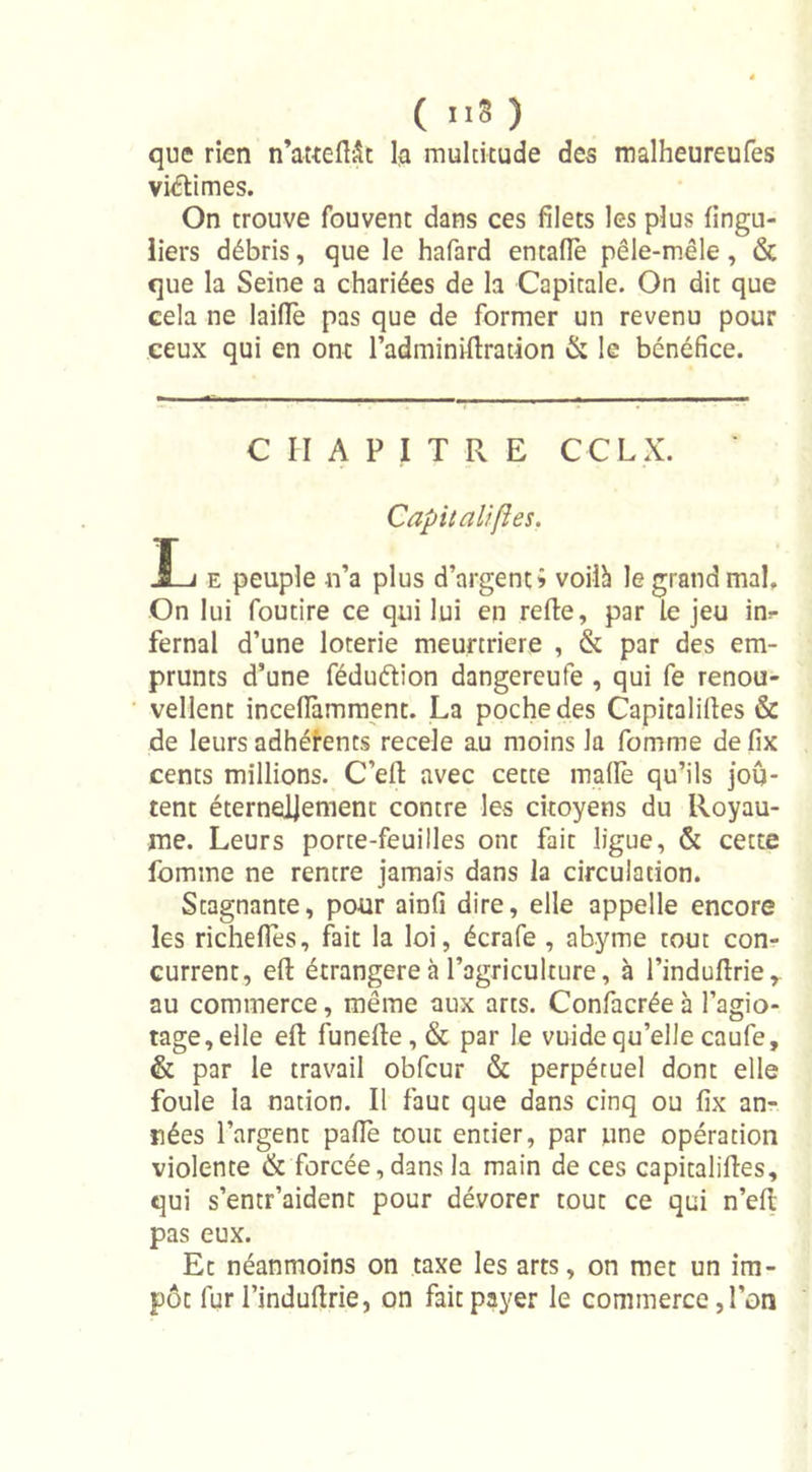 ( »8 ) que rien n’atteftât la multitude des malheureufes viétimes. On trouve fouvent dans ces filets les plus fingu- liers débris, que le hafard entalïè pêle-mêle , &amp; que la Seine a chariées de la Capitale. On dit que cela ne laide pas que de former un revenu pour ceux qui en ont l’adminiftration &amp; le bénéfice. CHAPITRE CCL X. Capitalises. JL/ e peuple n’a plus d’argent &gt; voilà le grand mal. On lui foutire ce qui lui en relie, par le jeu in=- fernal d’une loterie meurtrière , &amp; par des em- prunts d’une féduélion dangereufe , qui fe renou- vellent incefïàmment. La poche des Capitalilles &amp; de leurs adhérents recele au moins la fomme defix cents millions. C’ell avec cette malle qu’ils jou- tent éternellement contre les citoyens du Royau- me. Leurs porte-feuilles ont fait ligue, &amp; cette fomme ne rentre jamais dans la circulation. Stagnante, pour ainfi dire, elle appelle encore les richelTes, fait la loi, écrafe , abyme tout con- current, eft étrangère à l'agriculture, à l’indullrie,. au commerce, même aux arts. Confacréeà l’agio- tage,elle eft funefte,&amp; par le vuidequ’ellecaufe, &amp; par le travail obfcur &amp; perpétuel dont elle foule la nation. Il faut que dans cinq ou fix an- nées l’argent pafie tout entier, par une opération violente &amp; forcée, dans la main de ces capitalilles, qui s’entr’aident pour dévorer tout ce qui n’ell pas eux. Et néanmoins on taxe les arts, on met un im- pôt fur l’induftrie, on fait payer le commerce, l’on