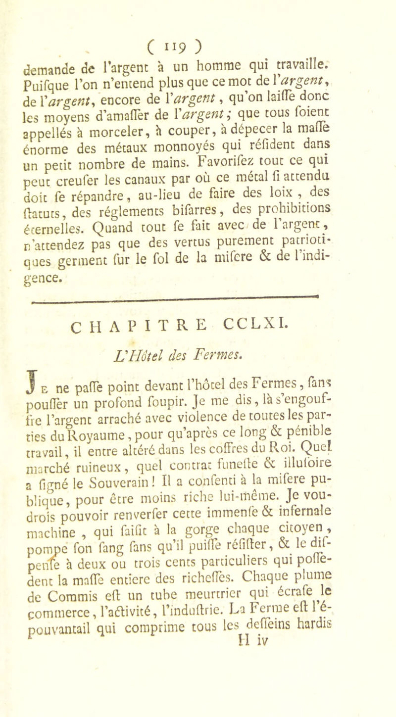 demande de l’argent à un homme qui travaille. Puifque l’on n’entend plus que ce mot de Y argent, de Pargent, encore de Y argent, qu’on laide donc les moyens d’amaflèr de Y argentque tous Soient appellés h morceler, à couper, à dépecer la malle énorme des métaux monnoyés qui réfident dans un petit nombre de mains. Favorifez tout ce qui peut creufer les canaux par où ce métal li attendu doit fe répandre, au-lieu de faire des loix , des ftatuts, des réglements bifarres, des prohibitions éternelles. Quand tout fe fait avec de 1 argent , n’attendez pas que des vertus purement patrioti- ques germent fur le fol de la mifere &amp; de 1 indi- gence. CHAPITRE CCLXI. L'Hôtel des Fermes. J e ne paiïe point devant l’hôtel des Fermes, fans poulfèr un profond foupir. Je me dis, là s engouf- fre l’argent arraché avec violence de toutes les par- ties du Royaume, pour qu’après ce long &amp; pénible travail, il entre altéré dans les coffres du Roi. Quel marché ruineux, quel contrat funefte &amp; illuloire a ligné le Souverain ! Il a confond à la mifere pu- blique, pour être moins riche lui-meme. Je vou- drois pouvoir renverfer cette immenlè &amp; infernale machine , qui faifit à la gorge chaque citoyen pompe fon fang fans qu’il puilTe réfifter, &amp; le dil- penle à deux ou trois cents particuliers qui polle- dent la mafle entière des richelTes. Chaque plume de Commis eft un tube meurtrier qui écrale le commerce, l’aélivité, l’induftrie. La Fcime eft 1 é- pouvantail qui comprime tous les deffeins hardis
