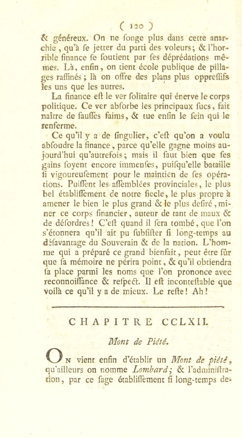 &amp; généreux. On ne fonge plus dans cette anar- chie , qu’à fe jetter du parti des voleurs; &amp; l’hor- rible finance fe foutient par Tes déprédations mê- mes. Là, enfin, on tient école publique de pilla- ges raffinés ; là on offre des plans plus oppreffifs les uns que les autres. La finance eft le ver folitaire qui énerve le corps politique. Ce ver abforbe les principaux fucs, fait naître de faufiès faims, &amp; tue enfin le fein qui le renferme. Ce qu’il y a de fingulier, c’eff qu’on a voulu abfoudre la finance, parce qu’elle gagne moins au- jourd’hui qu’autrefois ; mais il faut bien que fes gains foyent encore immenles, puifqu’elle bataille li vigoureufemenc pour le maintien de fes opéra- tions. Puiffent les aflèmblées provinciales, le plus bel établifièment de notre fiecle, le plus propre à amener le bien le plus grand &amp;le plus defiré,mi- ner ce corps financier, auteur de tant de maux &amp; de défordres! C’eft quand il fera tombé, que l’on s’étonnera qu’il ait pu fubfifier fi long-temps au difavantage du Souverain &amp; de la nation. L’hom- me qui a préparé ce grand bienfait, peut être fur que fa mémoire ne périra point, &amp; qu’il obtiendra fa place parmi les noms que l’on prononce avec reconnoiflànce &amp; refpeét. Il efl inconteffable que voilà ce qu’il y a de mieux. Le refie ! Ah ! CHAPITRE CCLXII. Mont de Piété. O n vient enfin d’établir un Mont de piété ? qu’ailleurs on nomme Lombard; &amp; l’adminifira- tion, par ce fage établifièment fi long-temps dei