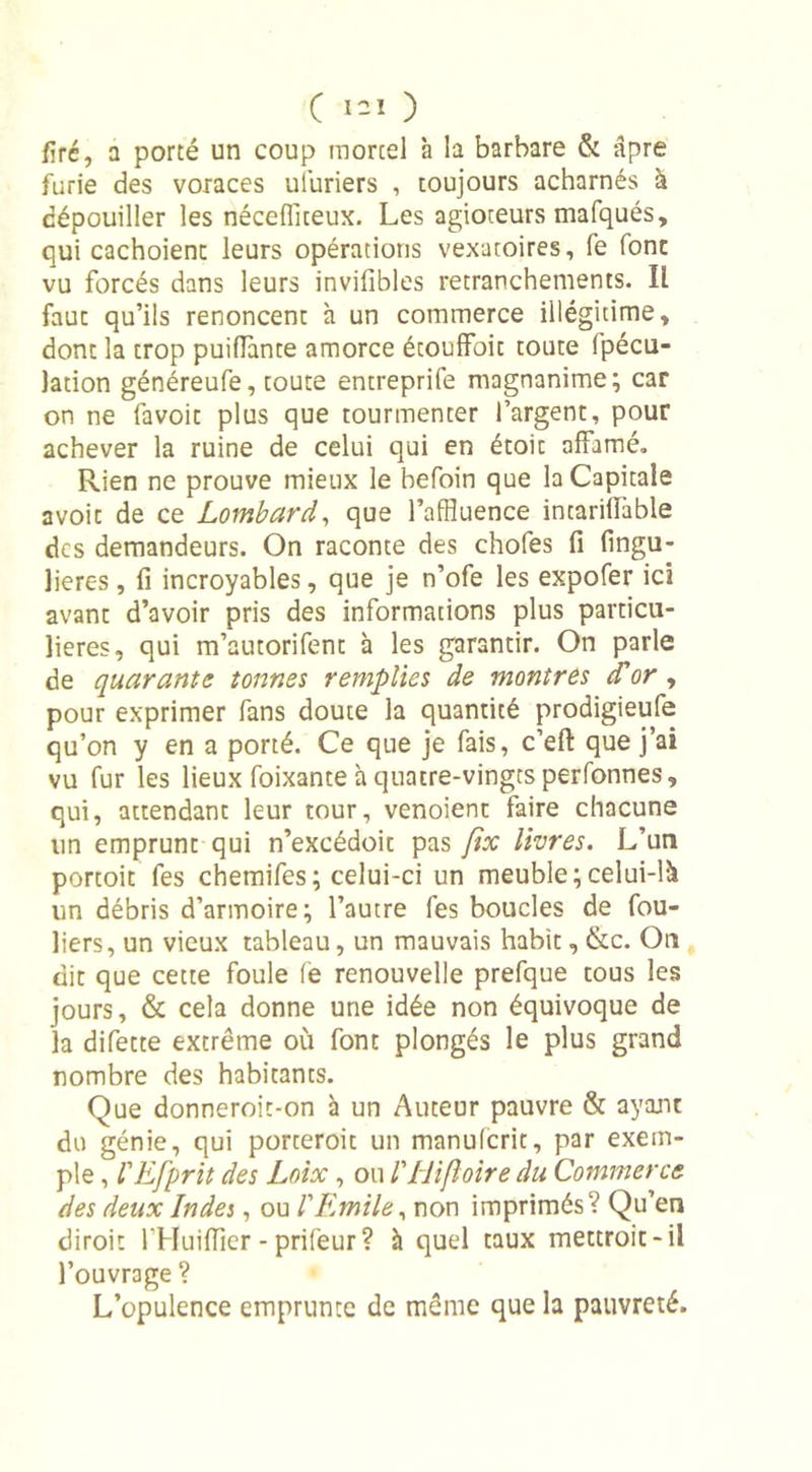 C i-1 ) firé, a porté un coup mortel à la barbare &amp; âpre furie des voraces uîuriers , toujours acharnés à dépouiller les nécefliceux. Les agioteurs mafqués, qui cachoient leurs opérations vexatoires, fe font vu forcés dans leurs invifibles retranchements. Il faut qu’ils renoncent à un commerce illégitime, dont la trop puiflante amorce étouffoit toute Ipécu- lation généreufe, toute entreprife magnanime; car on ne favoit plus que tourmenter l’argent, pour achever la ruine de celui qui en étoic affamé. Rien ne prouve mieux le hefoin que la Capitale avoit de ce Lombard, que l’affluence intariilàble des demandeurs. On raconte des chofes fi fingu- lieres, fi incroyables, que je n’ofe les expofer ici avant d’avoir pris des informations plus particu- lières, qui m’autorifent à les garantir. On parle de quarante tonnes remplies de montres d'or , pour exprimer fans doute la quantité prodigieufe qu’on y en a porté. Ce que je fais, c’efl: que j’ai vu fur les lieux foixante à quatre-vingts perfonnes, qui, attendant leur tour, venoient faire chacune lin emprunt qui n’excédoit pas fix livres. L’un portoit fes chemifes; celui-ci un meuble;celui-là un débris d’armoire; l’autre fes boucles de fou- liers, un vieux tableau, un mauvais habit, &amp;c. On dit que cette foule fe renouvelle prefque tous les jours, &amp; cela donne une idée non équivoque de la difette extrême où font plongés le plus grand nombre des habitants. Que donneroit-on à un Auteur pauvre &amp; ayant du génie, qui porteroit un manuicrit, par exem- ple , bEfprit des Loix, ou l'jrlifloire du Commerce des deux Indes, ou l'Emile, non imprimés ? Qu’en diroit l’Huiffier - prifeur ? à quel taux mettroit-il l’ouvrage ? L’opulence emprunte de même que la pauvreté.