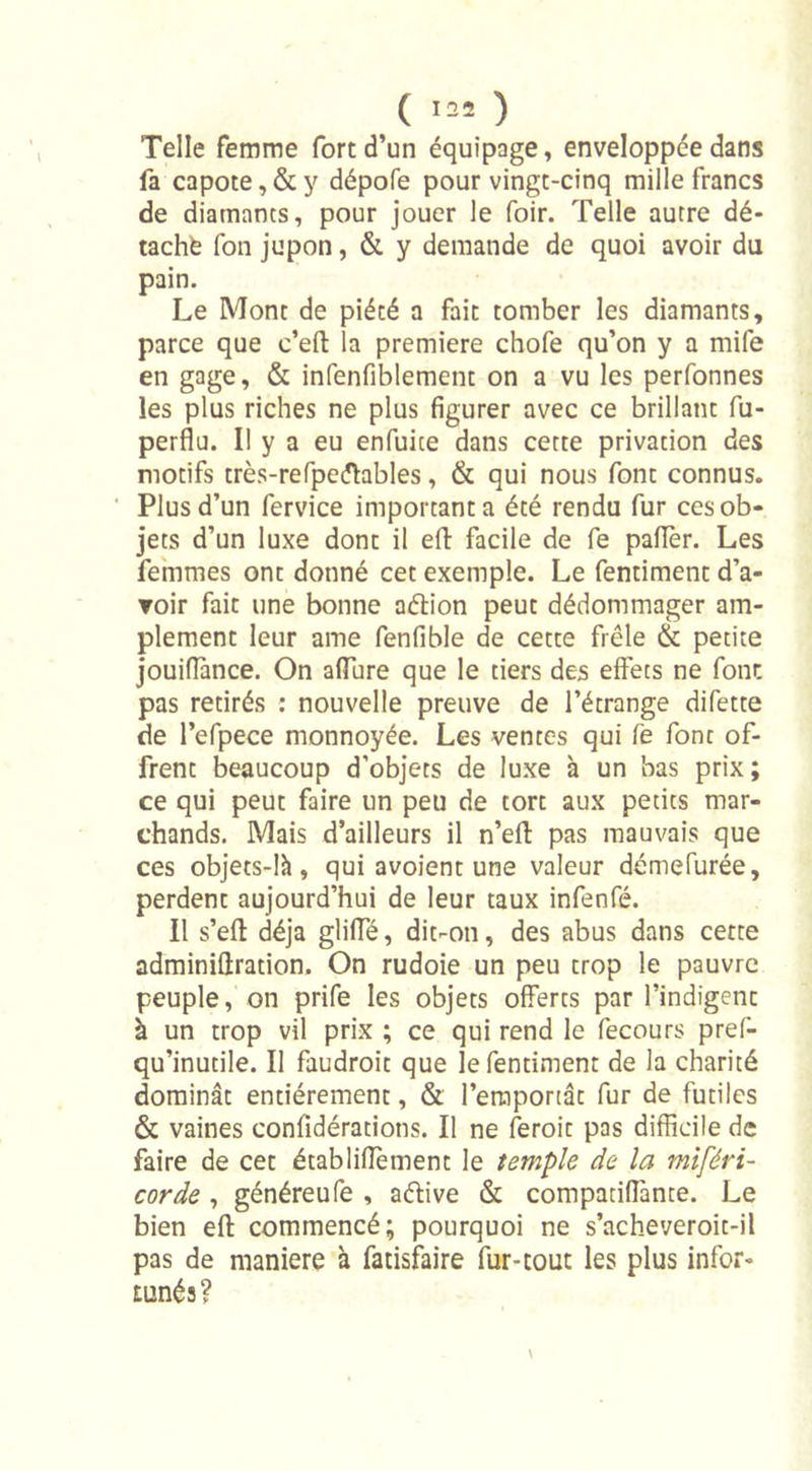 ( 135 ) Telle femme fort d’un équipage, enveloppée dans fa capote, &amp; y dépofe pour vingt-cinq mille francs de diamants, pour jouer le foir. Telle autre dé- tache fon jupon, &amp; y demande de quoi avoir du pain. Le Mont de piété a fait tomber les diamants, parce que c’eft la première chofe qu’on y a mile en gage, &amp; infenfiblement on a vu les perfonnes les plus riches ne plus figurer avec ce brillant fu- perflu. Il y a eu enfuice dans cette privation des motifs très-refpeéhbles, &amp; qui nous font connus. Plus d’un fervice important a été rendu fur ces ob- jets d’un luxe dont il eft facile de fe palier. Les femmes ont donné cet exemple. Le fentiment d’a- voir fait une bonne atftion peut dédommager am- plement leur ame fenfible de cette frêle &amp; petite jouiflànce. On allure que le tiers des effets ne font pas retirés : nouvelle preuve de l’étrange difette de l’efpece monnoyée. Les ventes qui fe font of- frent beaucoup d’objets de luxe à un bas prix; ce qui peut faire un peu de tort aux petits mar- chands. Mais d’ailleurs il n’eft pas mauvais que ces objets-là, qui avoient une valeur démefurée, perdent aujourd’hui de leur taux infenfé. Il s’efl déjà gliffé, dit-on, des abus dans cette adminiflration. On rudoie un peu trop le pauvre peuple, on prife les objets offerts par l’indigent à un trop vil prix ; ce qui rend le fecours pref- qu’inutile. Il faudroit que le fentiment de la charité dominât entièrement, &amp; l’emportât fur de futiles &amp; vaines confédérations. Il ne feroic pas difficile de faire de cet établiflement le temple de la miféri- corde , généreufe , aétive &amp; compatiffante. Le bien eft commencé; pourquoi ne s’acheveroit-il pas de maniéré à fatisfaire fur-tout les plus infor- tunés? \