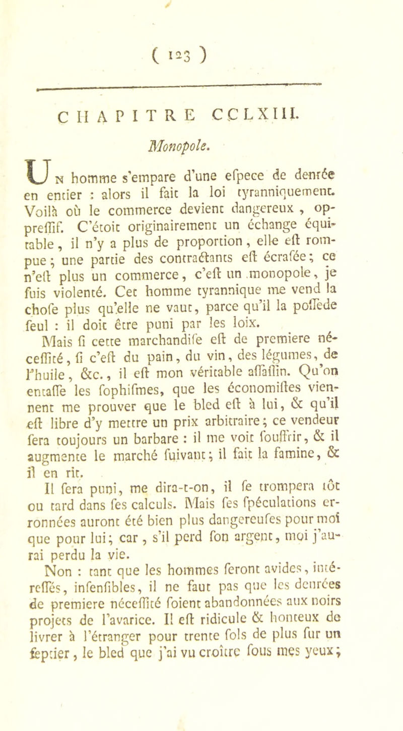 ( 1*3 CHAPITRE CCLXIII. Monopole. U n homme s’empare d’une efpece de denrée en entier : alors il faic la loi tyranniquemenc. Voilà où le commerce devient: dangereux , op- preflif. Cetoit originairement un échange équi- table , il n’y a plus de proportion , elle eft rom- pue ; une partie des contraéhnts eft écrafée ; ce n’ell plus un commerce, c’eft un monopole, je fuis violenté. Cet homme tyrannique me vend la chofe plus qu’elle ne vaut, parce qu’il la poflède feul : il doit être puni par les loix. Mais fi cette marchandife eft de première né- ceffité, fi c’eft du pain, du vin, des légumes,^de l’huile, &amp;c., il eft mon véritable aftàflin. Qu’on entafle les fophifmes, que les économies vien- nent me prouver que le bled eft à lui, &amp; qu il eft libre d’y mettre un prix arbitraire; ce vendeur fera toujours un barbare : il me voit louffrir, &amp; il augmente le marché fuivant; il fait la famine, &amp; il en rit. Il fera puni, me dira-t-on, il fe trompera tôt ou tard dans fes calculs. Mais fes fpéculations er- ronnées auront été bien plus dangereufes pour moi que pour lui; car, s’il perd fon argent, moi j’au- rai perdu la vie. Non : tant que les hommes feront avides, inté- refles, infenilbles, il ne faut pas que les denrées de première néceflité foient abandonnées aux noirs projets de l’avarice. Il eft ridicule &amp; honteux de livrer à l’étranger pour trente fols de plus fur un feptier, le bled que j’ai vu croître fous mes yeux;