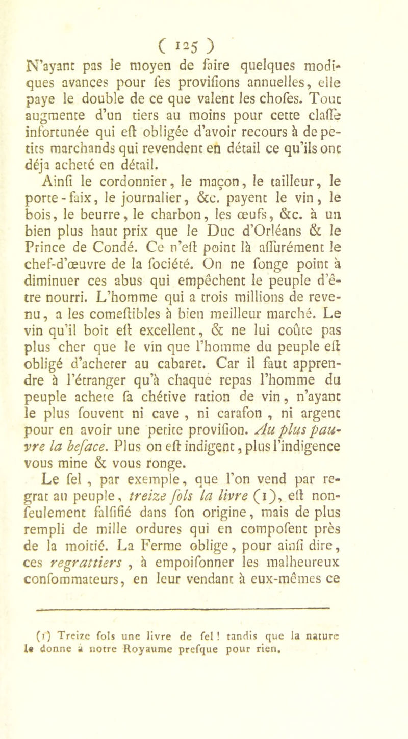 N’ayant pas le moyen de faire quelques modi- ques avances pour les provifions annuelles, elle paye le double de ce que valent les chofes. Touc augmente d’un tiers au moins pour cette dafte infortunée qui eft obligée d’avoir recours à de pe- tits marchands qui revendent en détail ce qu’ils ont déjà acheté en détail. Ainfi le cordonnier, le maçon, le tailleur, le porte-faix, le journalier, &amp;c. payent le vin, le bois, le beurre, le charbon, les œufs, &amp;c. à un bien plus haut prix que le Duc d’Orléans &amp; le Prince de Condé. Ce n’eft point là afturément le chef-d’œuvre de la fociété. On ne fonge point à diminuer ces abus qui empêchent le peuple d’ê- tre nourri. L’homme qui a trois millions de reve- nu, a les comeftibles à bien meilleur marché. Le vin qu’il boit eft excellent, &amp; ne lui coûte pas plus cher que le vin que l’homme du peuple ell obligé d’acheter au cabaret. Car il faut appren- dre à l’étranger qu’à chaque repas l’homme du peuple acheté fa chétive ration de vin, n’ayant le plus fouvent ni cave , ni carafon , ni argenc pour en avoir une petite provifion. Au plus pau- vre la beface. Plus on eft indigent, plus l’indigence vous mine &amp; vous ronge. Le fel , par exemple, que l’on vend par re- grat au peuple, treize fols la livre (i), eft non- feulement falfifié dans fon origine, mais déplus rempli de mille ordures qui en compofent près de la moitié. La Ferme oblige, pour ainfi dire, ces regrattiers , à empoifonner les malheureux confommateurs, en leur vendant à eux-mêmes ce (i) Treize fols une livre de fel! tandis que la nature 1« donne a notre Royaume prcfque pour rien.