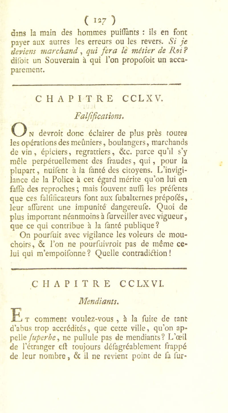 ( «7 ) dans la main des hommes puiflants : ils en font payer aux autres les erreurs ou les revers. Si je deviens marchand, qui fera le métier de Iioi ? difoic un Souverain à qui l’on propofoic un acca- parement. CHAPITRE CCLXV. Ratifications. O n devroic donc éclairer de plus près toutes les opérations des meuniers, boulangers, marchands devin, épiciers, regrattiers, &amp;c. parce qu’il s’y mêle perpétuellement des fraudes, qui, pour la plupart, nuifent h la fanté des citoyens. L’invigi- lance de la Police à cet égard mérite qu’on lui en fade des reproches; mais Couvent auili les préfents que ces falfifîcateurs font aux fubalternes prépofés, leur aiïurent une impunité dangereufe. Quoi de plus important néanmoins à furveiller avec vigueur, que ce qui contribue à la fanté publique? On pourfuit avec vigilance les voleurs de mou- choirs, &amp; l’on ne pourfuivroit pas de même ce- lui qui m’empoifonne? Quelle contradiction! CHAPITRE CCLXVI. Mendiants. E t comment voulez-vous , à la fuite de tant d’abus trop accrédités, que cette ville, qu’on ap- pelle juperhc, ne pullule pas de mendiants? L’œil de l’étranger eft toujours défagréablement frappé de leur nombre, &amp; il ne revient point de fa fur-