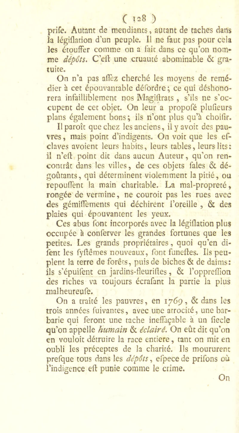 prife. Autant de mendiants, autant de taches dans îa Iégiflation d’un peuple. Il ne faut pas pour cela les étouffer comme on a faic dans ce qu’on nom- me dépôts. C’elt une cruauté abominable &amp; gra- tuite. On n’a pas alfez cherché les moyens de remé- dier à cet épouvantable défordre; ce qui déshono- rera infailliblement nos Magiftrats , s’ils ne s’oc- cupent de cet objet. On leur a propofé plufieurs plans également bons \ ils n’ont plus qu’à choifir. Il paroît que chez les anciens, ilyavoit des pau- vres , mais point d’indigents. On voit que les ef- claves avoient leurs habits, leurs tables, leurs lits: il n’effc point dit dans aucun Auteur, qu’on ren- contrât dans les villes, de ces objets fales &amp; dé- goûtants, qui déterminent violemment la pitié, ou repouffent la main charitable. La mal-propreté, rongée de vermine, ne couroit pas les rues avec des gémilfements qui déchirent l’oreille , &amp; des plaies qui épouvantent les yeux. Ces abus font incorporés avec la Iégiflation plus occupée à conferver les grandes fortunes que les petites. Les grands propriétaires, quoi qu’en di- fent les fyflêmes nouveaux, font funefles. Ils peu- plent la terre de forêts, puis de biches &amp; de daims: ils s’épuifent en jardins-fleurifles, &amp; l’oppreflion des riches va toujours écrafant la partie la plus malheureufe. On a traité les pauvres, en 1769, &amp; dans les trois années fuivantes, avec une atrocité, une bar- barie qui feront une tache ineffaçable à un fiecle qu’on appelle humain &amp; éclairé. On eût dit qu’on en vouloit détruire la race entière, tant on mit en oubli les préceptes de la charité. Ils moururent prefque tous dans les dépôts, efpece de prifons où l’indigence eft punie comme le crime. On