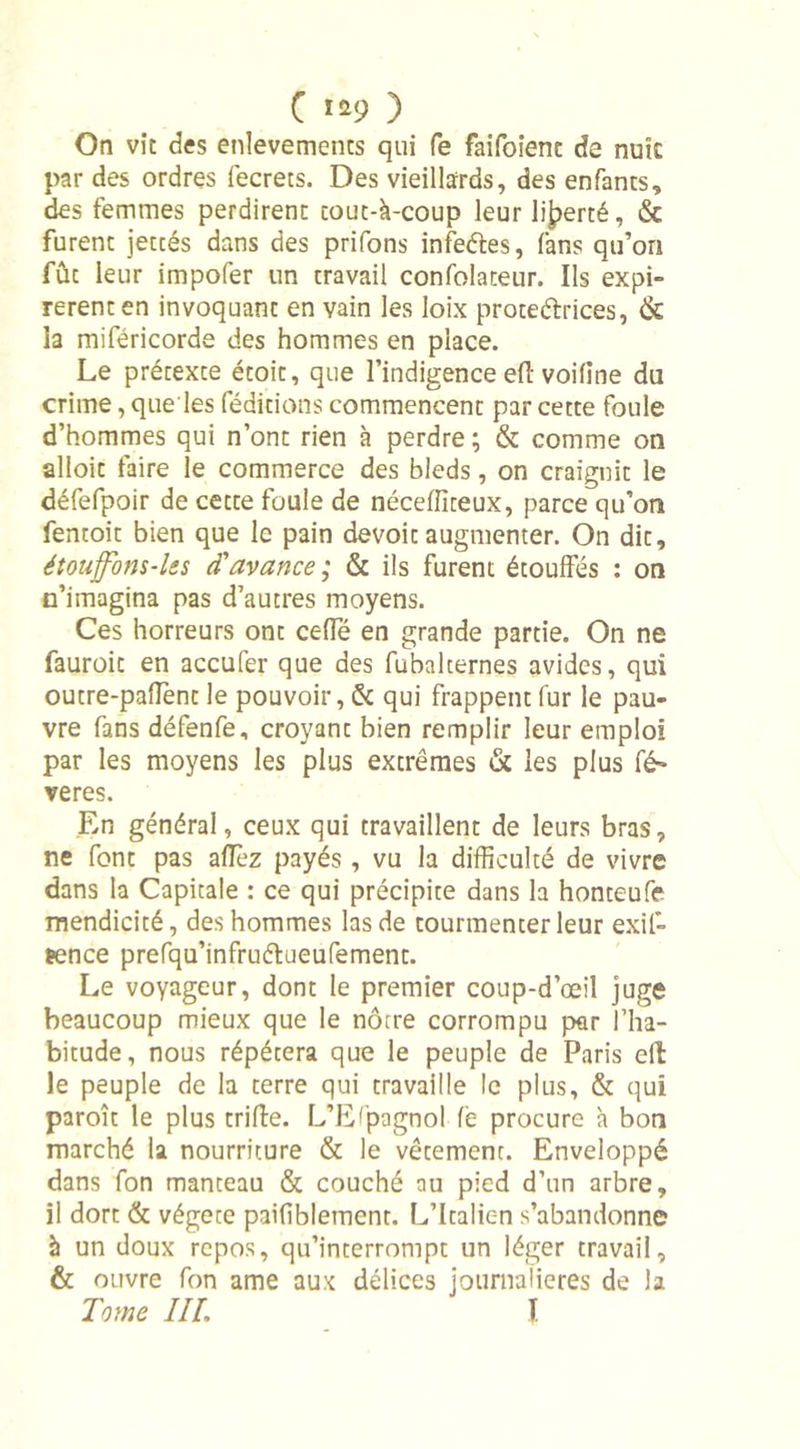 C ï*9 ) On vit des enlevements qui fe faifoient de nutc par des ordres fecrets. Des vieillards, des enfants, des femmes perdirent cout-à-coup leur liberté, & furent jetcés dans des prifons infeéles, fans qu’on fût leur impofer un travail confolateur. Ils expi- rèrent en invoquant en vain les loix protectrices, & la miféricorde des hommes en place. Le prétexte étoit, que l’indigence eft voifine du crime, que les féditions commencent par cette foule d’hommes qui n’ont rien à perdre ; & comme on alloit faire le commerce des bleds, on craignit le défefpoir de cette foule de néceffiteux, parce qu’on fentoit bien que le pain devoit augmenter. On dit, étoujfom-les d'avance; & ils furent étouffés : on n’imagina pas d’autres moyens. Ces horreurs ont ceffé en grande partie. On ne fauroit en accufer que des fubalternes avides, qui outre-pafient le pouvoir, & qui frappent fur le pau- vre fans défenfe, croyant bien remplir leur emploi par les moyens les plus extrêmes & les plus fé» veres. En général, ceux qui travaillent de leurs bras, ne font pas allez payés , vu la difficulté de vivre dans la Capitale : ce qui précipite dans la honteufe mendicité, des hommes las de tourmenter leur exif- ïence prefqu’infruélueufement. Le voyageur, dont le premier coup-d’œîl juge beaucoup mieux que le nôtre corrompu par l’ha- bitude, nous répétera que le peuple de Paris eft le peuple de la terre qui travaille le plus, & qui paroît le plus trifte. L’Espagnol fe procure h bon marché la nourriture & le vêtement. Enveloppé dans fon manteau & couché au pied d’un arbre, il dort & végète paifiblemenr. L’Italien s’abandonne à un doux repos, qu’interrompt un léger travail, & ouvre fon ame aux délices journalières de la Tome III, I
