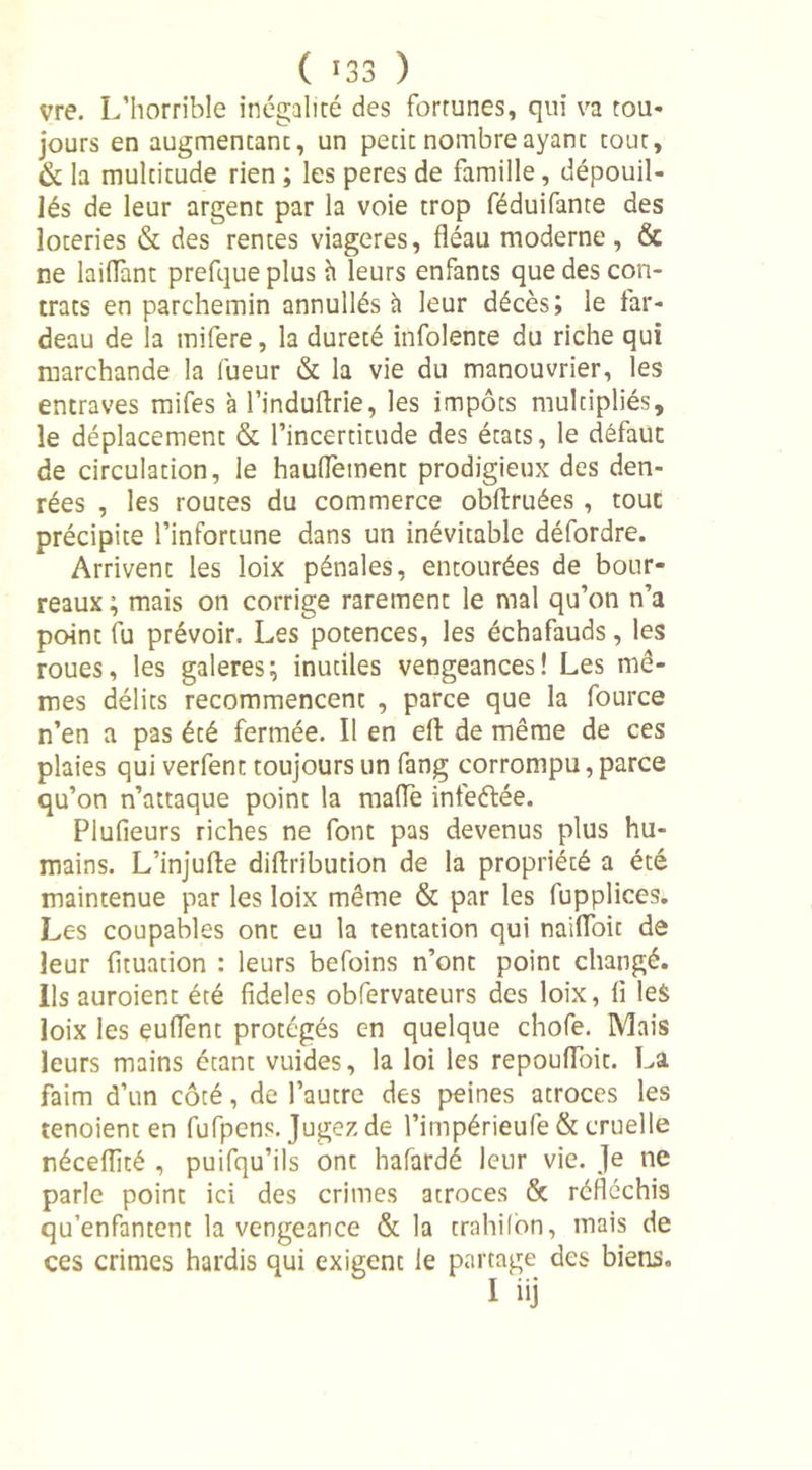 vre. L’horrible inégalité des fortunes, qui va tou- jours en augmentant, un petit nombre ayant tout, &amp; la multitude rien ; les peres de famille, dépouil- lés de leur argent par la voie trop féduifante des loteries &amp; des rentes viagères, fléau moderne, &amp; ne lai(Tant prefque plus h leurs enfants que des con- trats en parchemin annullés à leur décès; le far- deau de la mifere, la dureté infolente du riche qui marchande la lueur &amp; la vie du manouvrier, les entraves mifes à l’induffrie, les impôts multipliés, le déplacement &amp; l’incertitude des états, le défaut de circulation, le hauffement prodigieux des den- rées , les routes du commerce obftruées , tout précipite l’infortune dans un inévitable défordre. Arrivent les loix pénales, entourées de bour- reaux; mais on corrige rarement le mal qu’on n’a point fu prévoir. Les potences, les échafauds, les roues, les galeres; inutiles vengeances! Les mê- mes délits recommencent , parce que la fource n’en a pas été fermée. Il en eft de même de ces plaies qui verfent toujours un fang corrompu, parce qu’on n’attaque point la maffe infeétée. Plufieurs riches ne font pas devenus plus hu- mains. L’injufte diflribution de la propriété a été maintenue par les loix même &amp; par les fupplices. Les coupables ont eu la tentation qui naiffoit de leur fituation : leurs befoins n’ont point changé. Ils auroient été fideles obfervateurs des loix, fi les loix les euffent protégés en quelque chofe. Mais leurs mains étant vuides, la loi les repouffoit. La faim d’un côté, de l’autre des peines atroces les tenoient en fufpens. Jugez de l’impérieufe &amp; cruelle néceflité , puifqu’ils ont hafardé leur vie. Je ne parle point ici des crimes atroces &amp; réfléchis qu’enfantent la vengeance &amp; la trahilon, mais de ces crimes hardis qui exigent le partage des biens. I iij