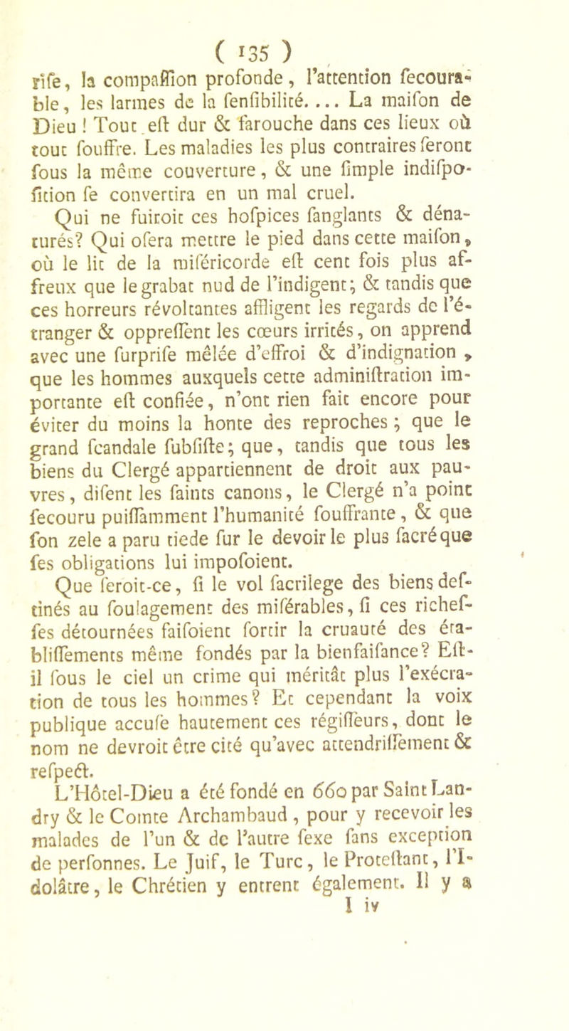 jife, la compaflîon profonde, l’attention fecoura- ble, les larmes de la fenfibilité La maifon de Dieu ! Tout eft dur &amp; farouche dans ces lieux où touc fouffre. Les maladies les plus contraires feront fous la meme couverture, &amp; une fimple indifpo- fition fe convertira en un mal cruel. Qui ne fuiroit ces hofpices fanglants &amp; déna- turés? Qui ofera mettre le pied dans cette maifon, où le lit de la miféricorde eft cent fois plus af- freux que le grabat nud de l’indigent; &amp; tandis que ces horreurs révoltantes affligent les regards de l’é- tranger &amp; oppreftènt les cœurs irrités, on apprend avec une furprife mêlée d’effroi &amp; d’indignation , que les hommes auxquels cette adminiftration im- portante eft confiée, n’ont rien faic encore pour éviter du moins la honte des reproches ; que le grand fcandale fubfifte; que, tandis que tous les biens du Clergé appartiennent de droit aux pau- vres, difent les faints canons, le Clergé n’a point fecouru puiflàmment l’humanité fouffrante, &amp; que fon zele a paru tiede fur le devoir le plus facréque fes obligations lui impofoient. Que feroit-ce, fi le vol facrilege des biens def- tinés au foulagemenc des miférables, fi ces richef- fes détournées faifoient fortir la cruauté des éra- bliffements même fondés par la bienfaifance? Eft- il fous le ciel un crime qui méritât plus l’exécra- tion de tous les hommes? Et cependant la voix publique accufè hautement ces régifièurs, dont le nom ne devroit être cité qu’avec attendriftèment &amp; refpeft. L’Hôtel-Dieu a été fondé en 66a par Saint Lan- dry &amp; le Comte Archambaud , pour y recevoir les malades de l’un &amp; de l’autre fexe fans exception de perfonnes. Le Juif, le Turc, le Protellant, 11» dolâcre, le Chrétien y entrent également. Il y a 1 iv