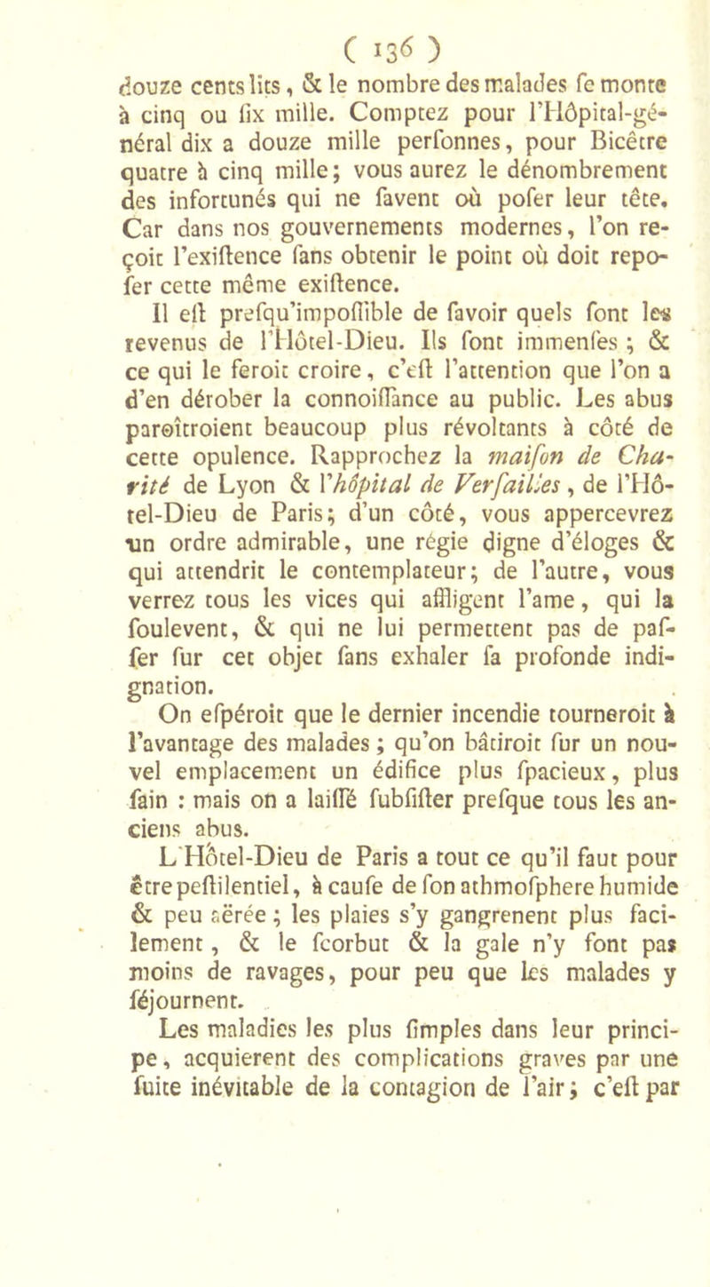 douze cents lits, &amp;le nombre des malades fe monte h cinq ou lix mille. Comptez pour lTIôpital-gé- néral dix a douze mille perfonnes, pour Bicêtre quatre à cinq mille; vous aurez le dénombrement des infortunés qui ne favent où pofer leur tête. Car dans nos gouvernements modernes, l’on re- çoit l’exiftence fans obtenir le point où doit repo- ser cette même exiftence. Il efl: prefqu’impofiible de favoir quels font les revenus de l’Hotel-Dieu. Ils font immenfes ; &amp; ce qui le feroit croire, c’dl l’attention que l’on a d’en dérober la connoiflance au public. Les abus paroîtroient beaucoup plus révoltants à côté de cette opulence. Rapprochez la maifon (le Cha- rité de Lyon &amp; Yhôpital de Verfailles , de l’Hô- tel-Dieu de Paris; d’un côté, vous appercevrez un ordre admirable, une régie digne d’éloges &amp; qui attendrit le contemplateur; de l’autre, vous verrez tous les vices qui affligent l’ame, qui la foulevent, &amp; qui ne lui permettent pas de paf- fer fur cet objet fans exhaler fa profonde indi- gnation. On efpéroit que le dernier incendie tourneroit à l’avantage des malades ; qu’on bâtiroit fur un nou- vel emplacement un édifice plus fpacieux, plus fain : mais on a laifflé fubfifter prefque tous les an- ciens abus. L Hotel-Dieu de Paris a tout ce qu’il faut pour êtrepeftilentiel, àcaufe de fon athmofphere humide &amp; peu aërée ; les plaies s’y gangrènent plus faci- lement , &amp; le fcorbut &amp; la gale n’y font pa* moins de ravages, pour peu que les malades y féjournent. Les maladies les plus fimples dans leur princi- pe, acquièrent des complications graves par une fuite inévitable de la contagion de l’air ; c’dl par