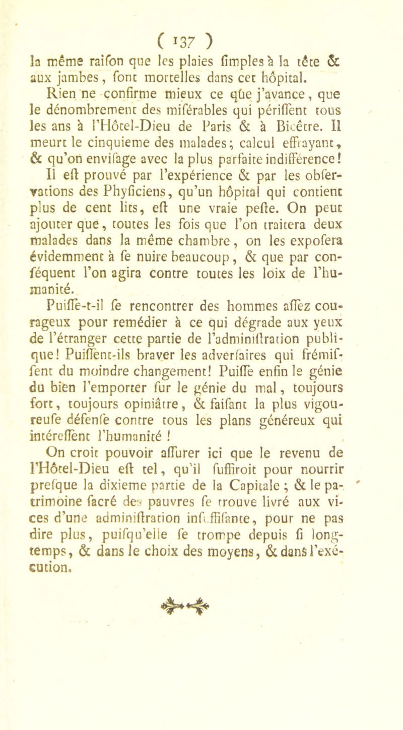 la même raifon que les plaies fimplesà la tête &amp; aux jambes, font mortelles dans cet hôpital. Rien ne confirme mieux ce qùe j’avance, que le dénombrement des miférables qui périffent tous les ans à l’Hôtel-Dieu de Paris &amp; à Bicêtre. Il meurt le cinquième des malades; calcul effrayant, &amp; qu’on envifage avec la plus parfaite indifférence! Il eff prouvé par l’expérience &amp; par les obier- rations des Phyficiens, qu’un hôpital qui contient plus de cent lits, eff une vraie pefte. On peut ajouter que, toutes les fois que l’on traitera deux malades dans la même chambre, on les expofera évidemment à fe nuire beaucoup, &amp; que par con- féquent l’on agira contre toutes les loix de l’hu- manité. Puifle-t-il fe rencontrer des hommes allez cou- rageux pour remédier à ce qui dégrade aux yeux de l’étranger cette partie de l’adminilfration publi- que! Puiflent-ils braver les adverfaires qui frémif- fent du moindre changement! Puiffe enfin le génie du bien l’emporter fur le génie du mal, toujours fort, toujours opiniâtre, &amp; faifant la plus vigou- reufe défenfe contre tous les plans généreux qui intérefient l’humanité ! On croit pouvoir affurer ici que le revenu de l’Hôtel-Dieu eft tel, qu’il fufhroit pour nourrir prefque la dixième partie de la Capitale ; &amp; le pa- trimoine facré de:* pauvres fe rrouve livré aux vi- ces d’une adminiflration inft.ffifante, pour ne pas dire plus, puifqu’eiie fe trompe depuis fi long- temps, &amp; dans le choix des moyens, &amp; dans l’exé- cution.