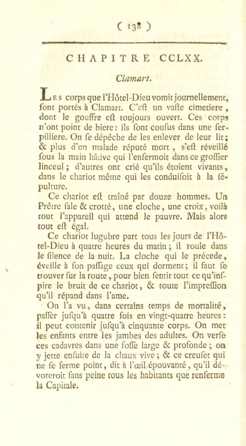 C 13* ) CHAPITRE CCLXX. Clamart. Les corps que l’Hôtel-Dieu vomie journellement, font portés à Clamart. C’eft un vafte cimetiere , dont le gouffre eft toujours ouvert. Ces corps n’ont point de biere : ils font coufus dans une fer- pilliere. On fe dépêche de les enlever de leur lit; &amp; plus d’un malade réputé mort , s’eft réveillé fous la main hâtive qui l’enfermoit dans ce groflîer linceul; d’autres ont crié qu’ils étoient vivants, dans le chariot même qui les conduisit à la fé- pulture. Ce chariot eft traîné par douze hommes. Un Prêtre fale &amp; crotté, une cloche, une croix, voilà tout l’appareil qui attend le pauvre. Mais alors tout eft égal. Ce chariot lugubre part tous les jours de l’Hô- tel-Dieu à quatre heures du matin ; il roule dans le filence de la nuit. La cloche qui le précédé, éveille à fon paffage ceux qui dorment; il faut fe trouver fur la route, pour bien fentir tout ce qu’inf- pire le bruit de ce chariot, &amp; toute l’impreffion qu’il répand dans l’ame. On l’a vu, dans certains temps de mortalité, pafîèr jufqu’à quatre fois en vingt-quatre heures : il peut contenir jufqu’à cinquante corps. On mec les enfants entre les jambes des adultes. On verfe ces cadavres dans une foflè large &amp; profonde ; on y jette enfuite de la chaux vive ; &amp; ce creufet qui ne fe ferme point, dit à l’œil épouvanté, qu’il dé- voreroit fans peine tous les habitants que renferms ïa Capitale.