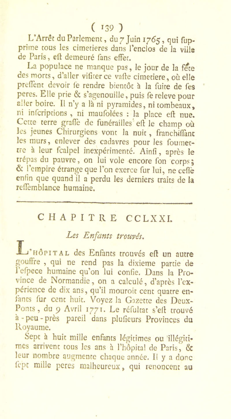 L’Arrêt du Parlement, du 7 Juin 1765, qui fup- prime tous les cimetières dans l’enclos de la villa de Paris, ell demeuré fans effet. La populace ne manque pas, le jour de la fete des morts, d’aller vificer ce vafte cimetiere, où elle preffent devoir fe rendre bientôc h la fuite de fes peres. Elle prie &amp; s’agenouille, puis fe releve pour aller boire. Il n’y a là ni pyramides, ni tombeaux, ni infcriptions , ni maufolées : la place eft nue. Cette terre gralfe de funérailles' eft le champ où les jeunes Chirurgiens vont la nuit, franchiffanc les murs, enlever des cadavres pour les fournée- tre à leur fcalpel inexpérimenté. Ainfi, après le trépas du pauvre, on lui vole encore fon corps; &amp; l’empire étrange que l’on exerce fur lui, ne cefiè enfin que quand il a perdu les derniers traits de la reffemblance humaine. CHAPITRE CCLXXI. Les Enfants trouvés. T hopital des Enfants trouvés efl un autre gouffre , qui ne rend pas la dixième partie de l’efpece humaine qu’on lui confie. Dans la Pro- vince de Normandie, on a calculé, d’après l’ex- périence de dix ans, qu’il mouroic cent quatre en- fants fur cent huit. Voyez la Gazette des Deux- Ponts , du 9 Avril 1771. Le réfultat s’elt trouvé à-peu-près pareil dans plufieurs Provinces du Royaume. Sept à huit mille enfants légitimes ou 'illégiti- mes arrivent tous les ans à l’hôpital de Paris, &amp; leur nombre augmente chaque année. 11 y a donc fept mille peres malheureux, qui renoncent au