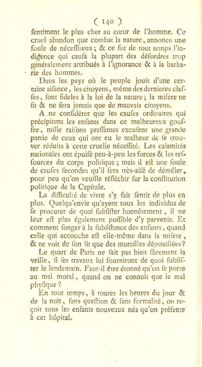 fentiment le plus cher au cœur de l’homme. Ce cruel abandon que combat la nature, annonce une foule de néceffiteux; &amp; ce fut de tout temps l'in- digence qui caufa la plupart des défordres trop généralement attribués à l’ignorance &amp; à la barba- • rie des hommes. Dans les pays où le peuple jouit d’une cer- taine aifance, les citoyens, même des dernieres claf- fes, font fideles à la loi de la nature; Ja mifere ne fit &amp; ne fera jamais que de mauvais citoyens. A .ne confidérer que les caufes ordinaires qui précipitent les enfants dans ce malheureux gouf- fre, mille raifons prefiantes excufent une grande partie de ceux qui ont eu le malheur de fe trou- ver réduits à cette cruelle néceflîté. Les calamités nationales ont épuifé peu-à-peu les forces &amp; les ref- fources du corps politique ; mais il ell une foule de caufes fécondés qu’il fera très-aifé de démêler y pour peu qu’on veuille réfléchir fur la conftitution politique de la Capitale. La difficulté de vivre s’y fait fentir de plus en plus. Quelqu’envie qu’ayent tous les individus de fe procurer de quoi fubfifler honnêtement, il ne leur efl: plus également poffible d’y parvenir. Et comment fonger à la fubfiftance des enfants, quand celle qui accouche eft elle-même dans la mifere, &amp; ne voit de fon lit que des murailles dépouillées? Le quart de Paris ne fait pas bien fûrement la veille, fl fes travaux lui fourniront de quoi fubfif- ter le lendemain. Faut-il être étonné qu’on fe porte au mal moral, quand on ne connoît que le mal phyfique ? En tout temps, h toutes les heures du jour &amp; de la nuit, fans queflion &amp; fans formalité, on re- çoit tous les enfants nouveaux nés qu’on préfence à cet hôpital.