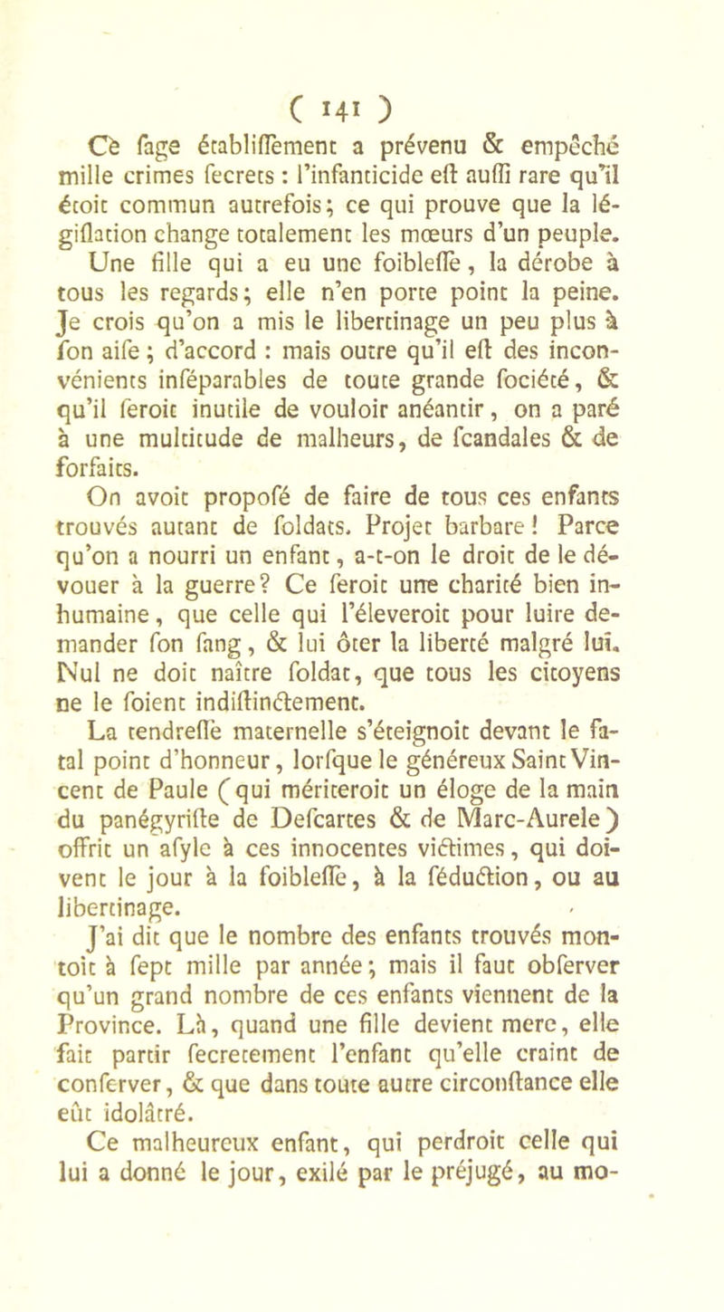 Cè fage écabliftèment a prévenu &amp; empêché mille crimes fecrets : l’infanticide eft auiïi rare qu’il écoit commun autrefois; ce qui prouve que la lé- gifladon change totalement les mœurs d’un peuple. Une fille qui a eu une foibleftè, la dérobe à tous les regards; elle n’en porte point la peine. Je crois qu’on a mis le libertinage un peu plus à fon aife ; d’accord : mais outre qu’il eft des incon- vénients inféparables de toute grande fociété, &amp; qu’il feroic inutile de vouloir anéantir, on a paré à une multitude de malheurs, de fcandales &amp; de forfaits. On avoit propofé de faire de tous ces enfants trouvés autant de foldats. Projet barbare ! Parce qu’on a nourri un enfant, a-t-on le droit de le dé- vouer à la guerre? Ce feroic urre charité bien in- humaine , que celle qui l’éleveroit pour luire de- mander fon fang, &amp; lui ôter la liberté malgré lui. Nul ne doit naître foldat, que tous les citoyens ne le foient indiftinétement. La tendreflè maternelle s’éteignoit devant le fa- tal point d’honneur, lorfque le généreux Saint Vin- cent de Paule (qui mériteroit un éloge de la main du panégyrifte de Defcartes &amp; de Marc-Aurele ) offrit un afyle à ces innocentes vi&amp;imes, qui doi- vent le jour à la foiblefle, à la féduétion, ou au libertinage. J’ai dit que le nombre des enfants trouvés mon- toit à fept mille par année ; mais il faut obferver qu’un grand nombre de ces enfants viennent de la Province. Lh, quand une fille devient mere, elle fait partir fecretement l’enfant qu’elle craint de conferver, &amp; que dans toute autre circonftance elle eût idolâtré. Ce malheureux enfant, qui perdroit celle qui lui a donné le jour, exilé par le préjugé, au mo-