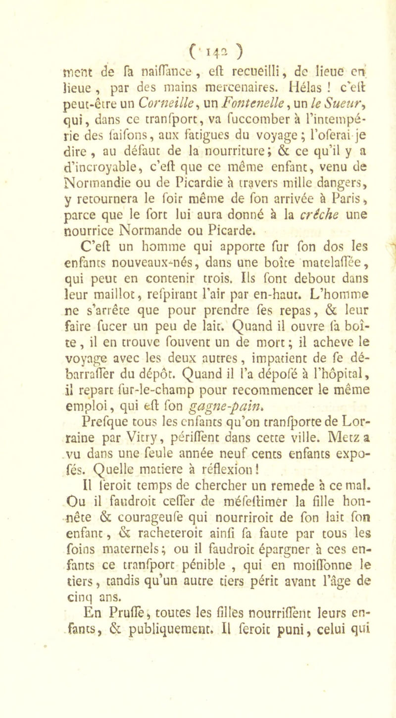 ment de fa naiflance, eft recueilli, de lieue en lieue , par des mains mercenaires. Hélas ! c’ell peut-être un Corneille, un Fontcnelle, un le Sueur, qui, dans ce tranfporc, va fuccomber à l’intempé- rie des faifons, aux fatigues du voyage; l’oferai je dire , au défaut de la nourriture ; &amp; ce qu’il y a d’incroyable, c’efl: que ce même enfant, venu de Normandie ou de Picardie h travers mille dangers, y retournera le foir même de fon arrivée à Paris, parce que le fort lui aura donné à la crèche une nourrice Normande ou Picarde. C’efl: un homme qui apporte fur fon dos les enfants nouveaux-nés, dans une boîte matelaflTée, qui peut en contenir trois. Ils font debout dans leur maillot, refpirant l’air par en-haut. L’homme ne s’arrête que pour prendre fes repas, &amp; leur faire fucer un peu de lait. Quand il ouvre fa boî- te , il en trouve fouvent un de mort ; il achevé le voyage avec les deux autres, impatient de fe dé- barrafler du dépôt. Quand il l’a dépofé à l'hôpital, il repart fur-le-champ pour recommencer le même emploi, qui eft fon gagne-pain. Prefque tous les enfants qu’on tranfportede Lor- raine par Vitry, périflent dans cette ville. Metz a vu dans une feule année neuf cents enfants expo- fés. Quelle madere à réflexion ! Il leroit temps de chercher un remede à ce mal. Ou il faudroit ceiïer de méfeiHmer la fille hon- nête &amp; courageufe qui nourriroit de fon lait fon enfant, &amp; racheteroît ainfi fa faute par tous les foins maternels; ou il faudroit épargner h ces en- fants ce tranfport pénible , qui en moiflonne le tiers, tandis qu’un autre tiers périt avant l’âge de cinq ans. En Prude, toutes les filles nourriflent leurs en- fants, &amp; publiquement. Il feroit puni, celui qui