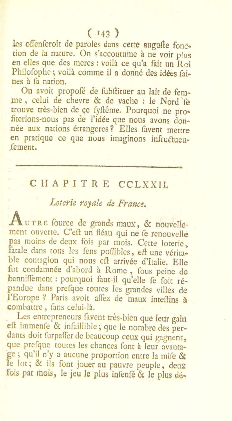 les offenferoit de paroles dans cette augure fonc° tion de la nature. On s’accoutume à ne voir plus en elles que des meres : voilà ce qu’a fait un Roi Philofophe ; voilà comme il a donné des idées fai- nes à fa nation. On avoit propofé de fubflituer au lait de fem- me , celui de chevre &amp; de vache : le Nord Ye trouve très-bien de ce fyflême, Pourquoi ne pro- fiterions-nous pas de l’idée que nous avons don- née aux nations étrangères ? Elles favent mettre en pratique ce que nous imaginons infruélueu- fement. CHAPITRE CCLXXIL Loterie royale de France. Autre fource de grands maux, &amp; nouvelle- ment ouverte. C’efl un fléau qui ne fe renouvelle pas moins de deux fois par mois. Cette loterie, fatale dans tous les fens poflibles, efl une vérita- ble contagion qui nous efl arrivée d’Italie. Elle fut condamnée d’abord à Rome , fous peine de banniflement : pourquoi faut-il qu’elle fe foit ré- pandue dans prefque toutes les grandes villes de l’Europe ? Paris avoit aiïèz de maux inteflins à combattre, fans celui-là. Les entrepreneurs favent très-bien que leur gain efl immenfe &amp; infaillible; que le nombre des per- dants doit furpafïer de beaucoup ceux qui gagnent, que prefque toutes les chances font à leur avanta- ge ; qu’il n’y a aucune proportion entre la mife &amp; le lot; &amp; ils font jouer au pauvre peuple, deux fois par mois, le jeu le plus infenfé &amp; le plus dé-