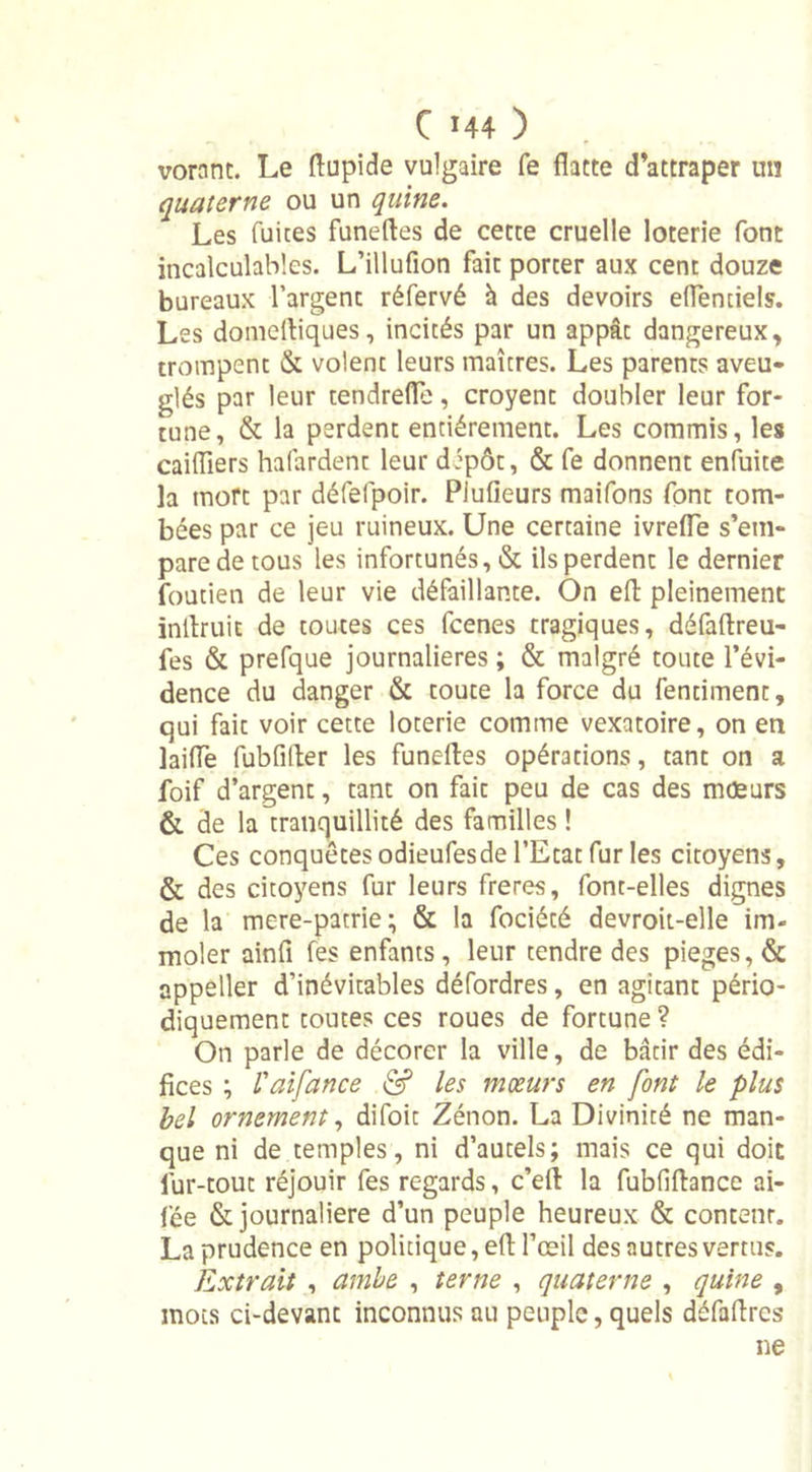 vornnt. Le flupide vulgaire fe flatte d’attraper un quaterne ou un quine. Les fuites funeftes de cette cruelle loterie font incalculables. L’illufion fait porter aux cent douze bureaux l’argent réfervé à des devoirs eflenciels. Les domefliques, incités par un appât dangereux, trompent &amp; volent leurs maîtres. Les parents aveu- glés par leur tendrefle, croyent doubler leur for- tune, &amp; la perdent entièrement. Les commis, les caiiïiers hafardent leur dipôt, &amp; fe donnent enfuite la mort par défefpoir. Plufieurs maifons font tom- bées par ce jeu ruineux. Une certaine ivrefle s’em- pare de tous les infortunés, &amp; ils perdent le dernier foutien de leur vie défaillante. On efl pleinement inAruit de toutes ces fcenes tragiques, défaflreu- fes &amp; prefque journalières ; &amp; malgré toute l’évi- dence du danger &amp; toute la force du fentiment, qui fait voir cette loterie comme vexatoire, on en laide fubfiAer les funefles opérations, tant on a foif d’argent, tant on fait peu de cas des moeurs &amp; de la tranquillité des familles ! Ces conquêtes odieufesde l’Etat fur les citoyens, &amp; des citoyens fur leurs freres, font-elles dignes de la mere-patrie; &amp; la fociété devroit-elle im- moler ainfî fes enfants, leur tendre des piégés, &amp; appeller d’inévitables défordres, en agitant pério- diquement toutes ces roues de fortune ? On parle de décorer la ville, de bâtir des édi- fices ; l'aifance &amp; les mœurs en font le plus bel ornement, difoit Zénon. La Divinité ne man- que ni de temples, ni d’autels; mais ce qui doit fur-tout réjouir fes regards, c’efl la fubfiflance ai- lée &amp; journalière d’un peuple heureux &amp; conteur. La prudence en politique, efl l’œil des autres vertus. Extrait , amie , terne , quaterne , quine , mots ci-devant inconnus au peuple, quels défaflres ne