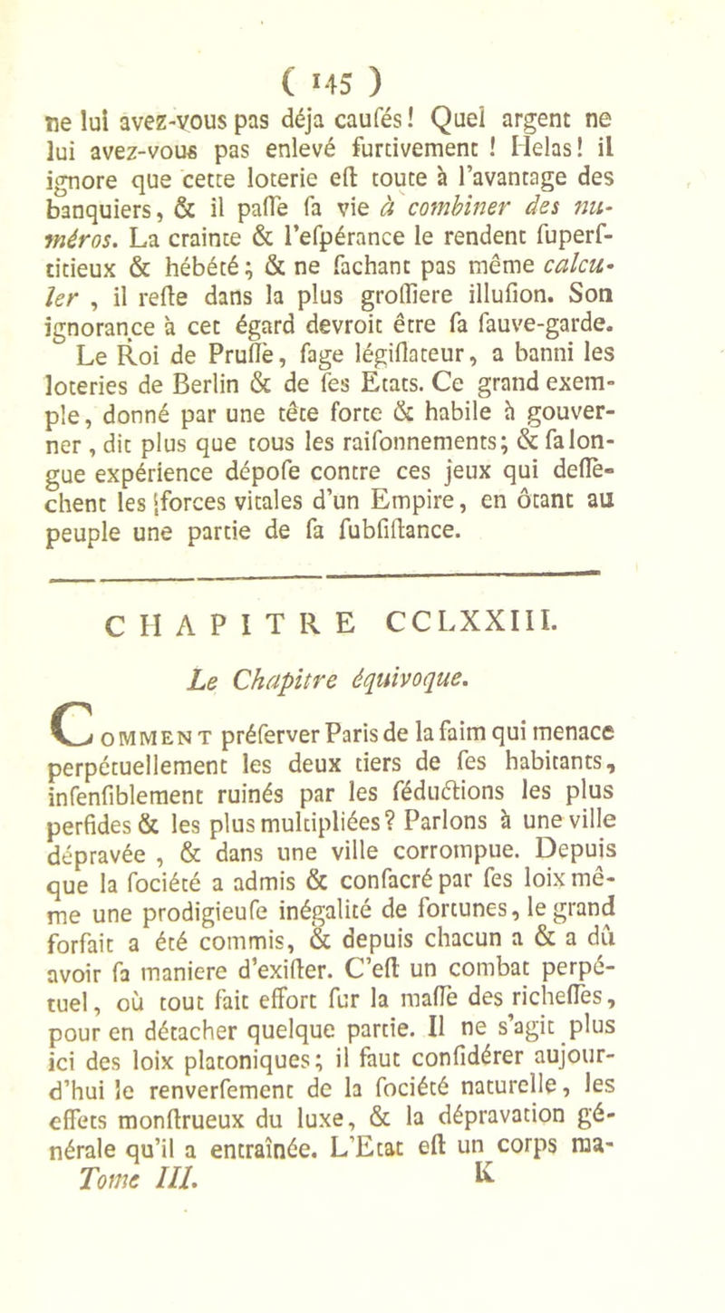 ne lui avez-vous pas déjà caufés! Quel argent ne lui avez-vous pas enlevé furtivement ! Hélas! il ignore que cette loterie efl toute à l’avantage des banquiers, &amp; il palTe fa vie à combiner des nu- méros. La crainte &amp; l'efpérance le rendent fuperf- titieux &amp; hébété ; &amp; ne Tachant pas même calcu- ler , il relie dans la plus grolliere illufion. Son ignorance à cet égard devroit être fa fauve-garde. Le Roi de Pruflè, fage légiflateur, a banni les loteries de Berlin &amp; de fes Etats. Ce grand exem- ple, donné par une tête forte &amp; habile h gouver- ner , dit plus que tous les raifonnements; &amp; fa lon- gue expérience dépofe contre ces jeux qui deflè- chent les [forces vitales d’un Empire, en ôtant au peuple une partie de fa fubfilïance. CHAPITRE CCLXXIII. Le Chapitre équivoque. C omment préferver Paris de la faim qui menace perpétuellement les deux tiers de fes habitants, infenfiblement ruinés par les féduétions les plus perfides &amp; les plus multipliées? Parlons h une ville dépravée , &amp; dans une ville corrompue. Depuis que la fociété a admis &amp; confacré par fes loix mê- me une prodigieufe inégalité de fortunes, le grand forfait a été commis, &amp; depuis chacun a &amp; a dû avoir fa maniéré d’exifier. C’eft un combat perpé- tuel, où tout fait effort fur la mafle des richefTes, pour en détacher quelque partie. Il ne s’agit plus ici des loix platoniques; il faut confidérer aujour- d’hui le renverfement de la fociété naturelle, les effets monftrueux du luxe, &amp; la dépravation gé- nérale qu’il a entraînée. L’Etat eft un corps roa- Tome III. K