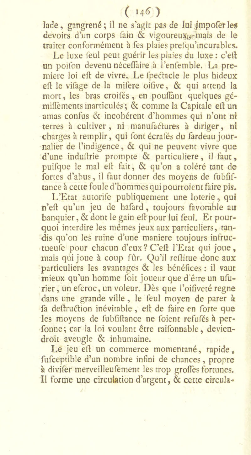 ( '4&lt;&gt; ) lade, gangrené; il ne s’agit pas de lui jmpoferles devoirs d’un corps fain &amp; vigoureux^ mais de le traiter conformément à fes plaies pretqu’incurablcs. Le luxe l'eul peut guérir les plaies du luxe : c’ell un poifon devenu néceffaire à l’enfemble. La pre- mière loi ell de vivre. Le fpeélacle le plus hideux ell le vifage de la mifere oilive, &amp; qui artend la mort, les bras croifés , en pouffant quelques gé- miflèments inarticulés; &amp; comme la Capitale eil un amas confus &amp; incohérent d’hommes qui n’ont ni terres h cultiver, ni manufactures à diriger, ni charges à remplir, qui fontécrafés du fardeau jour- nalier de l’indigence, &amp; qui ne peuvent vivre que d’une indullrie prompte &amp; particulière, il faut, puifque le mal ell fait, &amp; qu’on a toléré tant de fortes d’abus, il faut donner des moyens de fubfif- tance à cette foule d’hommes qui pourraient faire pis. L’Etat autorife publiquement une loterie, qui n’ell qu’un jeu de hafard , toujours favorable au banquier, &amp; dont le gain ell pour lui feul. Et pour- quoi interdire les mêmes jeux aux particuliers, tan- dis qu’on les ruine d’une maniéré toujours infruc- tueufè pour chacun d’eux? C’ell l’Etat qui joue, mais qui joue à coup fûr. Qu’il reflitue donc aux particuliers les avantages &amp; les bénéfices : il vaut mieux qu’un homme foit joueur que d'être un ufu- rier, un efcroc,un voleur. Dès que l’oifiveté régné dans une grande ville , le feul moyen de parer à fa deflruélion inévitable , eft de faire en forte que les moyens de fubfiflance ne foient refufés à per- fonne; car la loi voulant être raifonnable, devien- droit aveugle &amp; inhumaine. Le jeu ell un commerce momentané, rapide, fufceptible d’un nombre infini de chances, propre à divifer merveilleufement les trop groffes fortunes. Il forme une circulation d’argent, &amp; cette circula-
