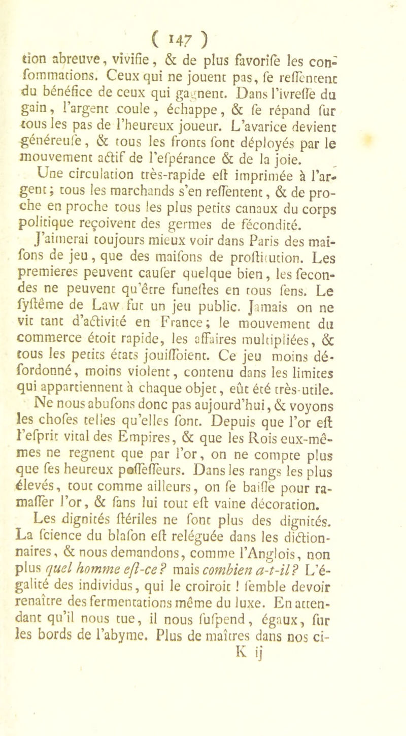 tion abreuve, vivifie, &amp; de plus favorife les con- fommacions. Ceux qui ne jouent pas, fe reficncenc du bénéfice de ceux qui gagnent. Dans l’ivrelTe du gain, l’argenc coule, échappe, &amp; fe répand fur tous les pas de l’heureux joueur. L’avarice devienc généreufe, &amp; tous les fronts font déployés par le mouvement a&amp;if de l’efpérance &amp; de la joie. Une circulation très-rapide eft imprimée à l’ar- gent; tous les marchands s’en reffentent, &amp; de pro- che en proche tous les plus petits canaux du corps politique reçoivent des germes de fécondité. J’aimerai toujours mieux voir dans Paris des mai- fons de jeu, que des maifons de profthution. Les premières peuvenc caufer quelque bien, les fécon- dés ne peuvent qu’être funelîes en tous fens. Le fyftême de Law fut un jeu public. Jamais on ne vit tant d’aétivité en France; le mouvement du commerce étoit rapide, les affaires multipliées, &amp; tous les petits états jouiffoient. Ce jeu moins dé- fordonné, moins violent, contenu dans les limites qui appartiennent à chaque objet, eût été très-utile. Ne nous abufons donc pas aujourd’hui, &amp; voyons les chofes telles qu’elles font. Depuis que l’or eft l’efprit vital des Empires, &amp; que les Rois eux-mê- mes ne régnent que par l’or, on ne compte plus que fes heureux poffeffeurs. Dans les rangs les plus élevés, tout comme ailleurs, on fe baifîe pour ra- mafîèr l’or, &amp; fans lui tout eft vaine décoration. Les dignités ffériles ne font plus des dignités. La fcience du blafon eft reléguée dans les diction- naires , &amp; nous demandons, comme l’Anglois, non plus quel homme eft-ce? mais combien a-t-il? L'é- galité des individus, qui le croiroit ! femble devoir renaître des fermentations même du luxe. En atten- dant qu’il nous tue, il nous fufpend, égaux, fur les bords de l’abymc. Plus de maîtres dans nos ci- K ij