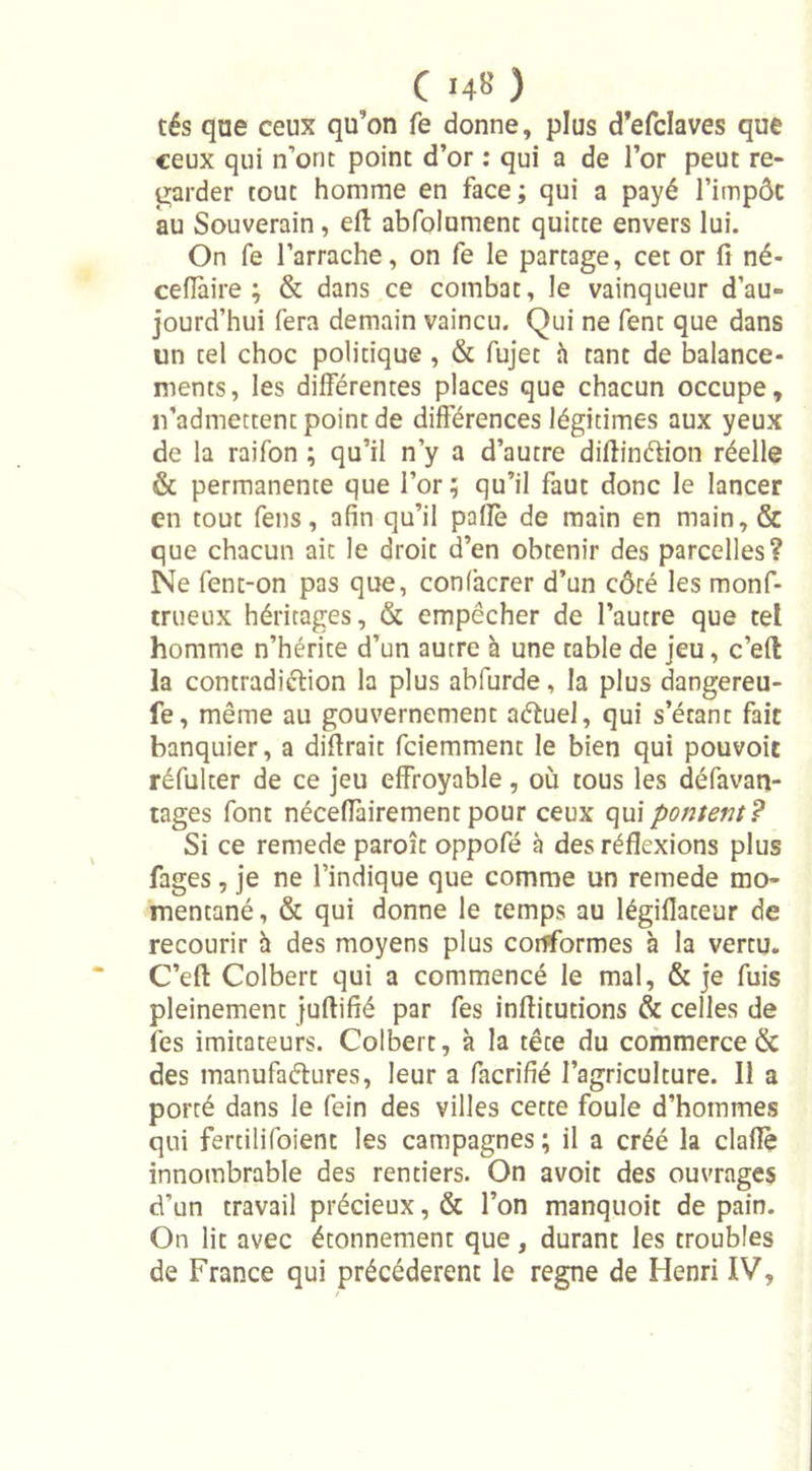 tés que ceux qu'on fe donne, plus d’efclaves que ceux qui n’ont point d’or : qui a de l’or peut re- garder tout homme en face; qui a payé l’impôt au Souverain, eft abfolument quitte envers lui. On fe l’arrache, on fe le partage, cet or fi né- ceflàire ; &amp; dans ce combat, le vainqueur d’au- jourd’hui fera demain vaincu. Qui ne fent que dans un tel choc politique , &amp; fujet h tant de balance- ments, les différentes places que chacun occupe, n’admettent point de différences légitimes aux yeux de la raifon ; qu’il n’y a d’autre difiinétion réelle &amp; permanente que l’or; qu’il faut donc le lancer en tout fens, afin qu’il paflè de main en main, &amp; que chacun ait le droit d’en obtenir des parcelles? Ne fent-on pas que, confâcrer d’un côté les monf- trueux héritages, &amp; empêcher de l’autre que tel homme n’hérite d’un autre à une table de jeu, c’efl la contradiction la plus abfurde, la plus dangereu- fe, même au gouvernement aétuel, qui s’étant fait banquier, a difirait fciemment le bien qui pouvoir réfulter de ce jeu effroyable, où tous les défavan- tages font néceffairement pour ceux qui pontent? Si ce remede paroît oppofé à des réflexions plus fages, je ne l’indique que comme un remede mo- mentané, &amp; qui donne le temps au légiflateur de recourir à des moyens plus conformes h la vertu. C’efl Colbert qui a commencé le mal, &amp; je fuis pleinement juftifié par fes inflitudons &amp; celles de fes imitateurs. Colbert, à la tête du commerce &amp; des manufactures, leur a facrifié l’agriculture. Il a porté dans le fein des villes cette foule d’hommes qui fertilifoient les campagnes ; il a créé la claflè innombrable des rentiers. On avoit des ouvrages d’un travail précieux, &amp; l’on manquoit de pain. On lit avec étonnement que, durant les troubles de France qui précédèrent le régné de Henri IV,