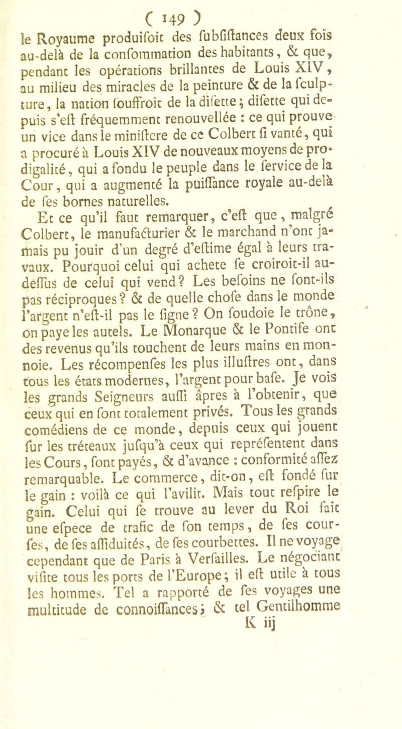 le Royaume produifoit des fubfiftances deux fois au-delà de la confommation des habitants, &amp; que, pendant les opérations brillantes de Louis XIV, au milieu des miracles de la peinture &amp; de la lculp- ture, la nation (ouffroit de ladifette; difette qui de- puis s’elL fréquemment renouvellée : ce qui prouve un vice dans le minillere de ce Colbert fi vante, qui a procuré à Louis XIV de nouveaux moyens de pro- digalité, qui a fondu le peuple dans le fervicedela Cour, qui a augmenté la puilTance royale au-deià de fes bornes naturelles. Et ce qu’il faut remarquer, c’eft que, maigre Colbert, le manufaéturier &amp; le marchand n’ont ja- mais pu jouir d’un degré d’eftime égal à leurs tra- vaux. Pourquoi celui qui acheté fe croiroit-il au- deiïus de celui qui vend? Les befoins ne font-ils pas réciproques? &amp; de quelle chofe dans le monde l’argent n’eft-il pas le ligne? On foudoie le trône, on paye les autels. Le Monarque &amp; le Pontife onc des revenus qu’ils touchent de leurs mains en mon- noie. Les récompenfes les plus illuftres ont, dans tous les états modernes, l’argent pour bafe. Je vois les grands Seigneurs aulîi âpres à l’obtenir, que ceux qui en font totalement privés. Tous les grands comédiens de ce monde, depuis ceux qui jouent fur les tréteaux jufqu’à ceux qui repréfentent dans les Cours, font payés, &amp; d’avance : conformité allez remarquable. Le commerce, dit-on, eft fondé fur le gain : voilà ce qui l’avilit. Mais tout refpire le gain. Celui qui fe trouve au lever du Roi fait une efpece de trafic de fon temps, de fes cour- tes, de fes aflîduités, de fes courbettes. Il ne voyage cependant que de Paris à Verfailles. Le négociant vifite tous les ports de l’Europe; il eft utile à tous les hommes. Tel a rapporté de fes voyages une multitude de connoiflances i &amp; tel Gentilhomme