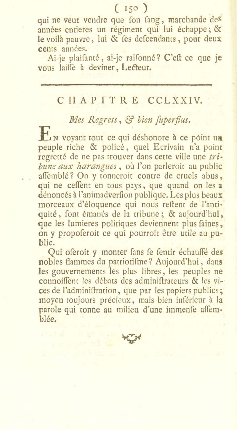 qui ne veut vendre que ion fang, marchande de* années entières un régiment qui lui échappe; &amp; le voilà pauvre, lui &amp; les defcendants, pour deux cents années. Ai-je plaifanté, ai-je raifonné? C’eft ce que je vous lailfe à deviner, Leéteur. CHAPITRE CCLXXIV. Mes Regrets, &amp; bien fuperflus. E n voyant tout ce qui déshonore à ce point im peuple riche &amp; policé, quel Ecrivain n’a point regretté de ne pas trouver dans cette ville une tri- hune aux harangues , où l’on parleroit au public aiïemblé? On y tonneroit contre de cruels abus, qui ne ceflent en tous pays, que quand on les a dénoncés à Panitnadverfion publique. Les plus beaux morceaux d’éloquence qui nous relient de l’anti- quité, font émanés de la tribune; &amp; aujourd’hui, que les lumières politiques deviennent plus faines, on y propoferoit ce qui pourroit être utile au pu- blic. Qui oferoit y monter fans fe fentir échauffé des nobles flammes du patriotifme? Aujourd’hui, dans les gouvernements les plus libres, les peuples ne connoiflënt les débats des adminiflrateurs &amp; les vi- ces de l’adminiflration, que par les papiers publics; moyen toujours précieux, mais bien inférieur à la parole qui tonne au milieu d’une immenfe alfem- blée.