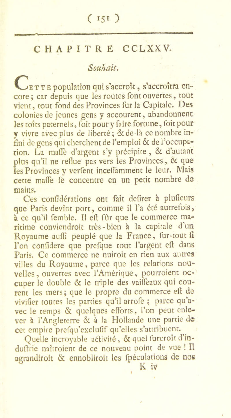 CHAPITRE C CL XXV. Souhait. t e population qui s’accroît, s’accroîtra en- core; car depuis que les routes font ouvertes, tout vient, tout fond des Provinces fur la Capitale. Des colonies de jeunes gens y accourent, abandonnent les toîts paternels, foit pour y faire fortune, foit pour y vivre avec plus de liberté ; &amp; de là ce nombre in- fini de gens qui cherchent de l’emploi &amp; de l’occupa- tion. La malle d’argent s’y précipice , &amp; d’autant plus qu’il ne reflue pas vers les Provinces, &amp; que les Provinces y verfent inceffamment le leur. Mais cette malle fe concentre en un pecic nombre de mains. Ces confidérations ont fait defirer à plufieurs que Paris devînt porc, comme il l’a été autrefois, à ce qu’il femble. Ï1 efl fur que le commerce ma- ritime conviendroit très-bien à la capirale d’un Royaume aulîî peuplé que la France, fur-tout 11 l’on conlidere que prefque tout l’argent efl; dans Paris. Ce commerce ne nuiroit en rien aux autres villes du Royaume, parce que les relations nou- velles, ouvertes avec l’Amérique, pourroient oc- cuper le double &amp; le triple des vaiffeaux qui cou- rent les mers; que le propre du commerce efl: de vivifier toutes les parties qu’il arrofe ; parce qu’a- vec le temps &amp; quelques efforts, l’on peut enle- ver à l’Angleterre &amp; à la Hollande une partie de cet empire prefqu’exclufif qu’elles s’attribuent. Quelle incroyable aélivité, &amp;quel (urcroîr d’in- duftrie naîtroient de ce nouveau point de vue ! Il agrandiroic &amp; ennobliroit les fpéculations de nos K iv l