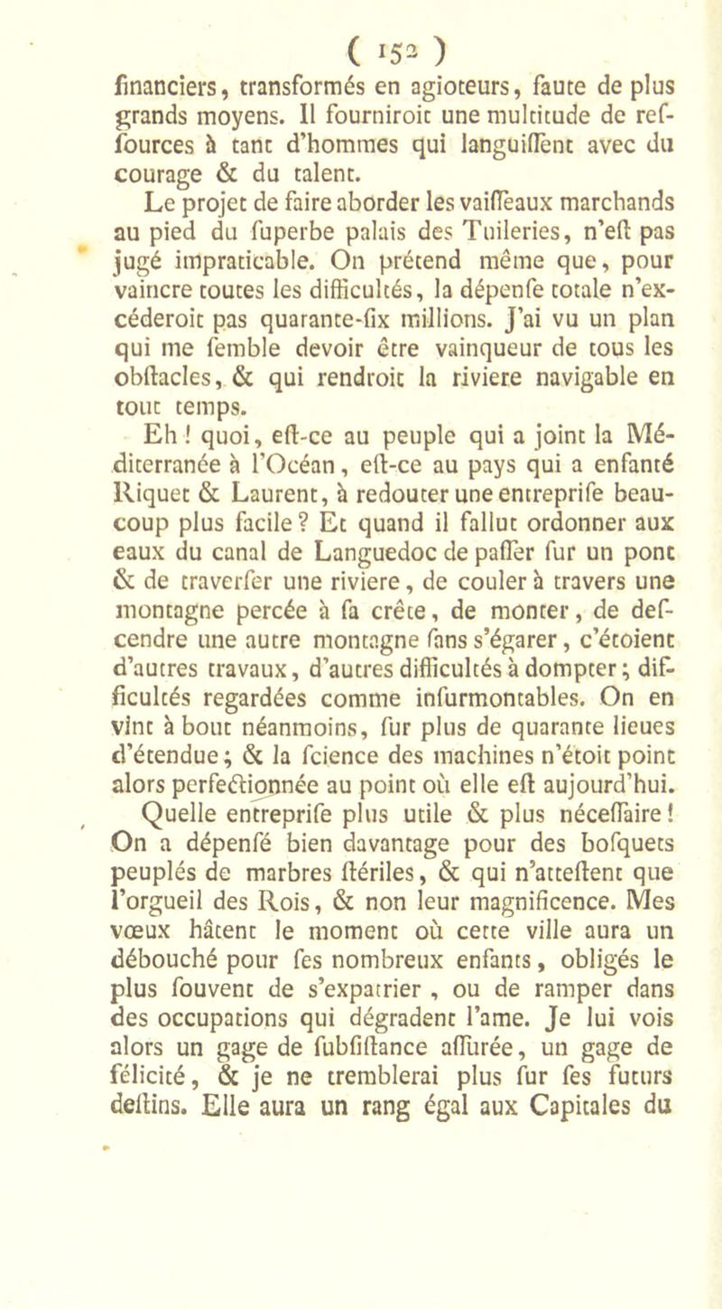 ( «5® ) financiers, transformés en agioteurs, faute de plus grands moyens. Il fourniroic une multitude de ref- fources à tant d’hommes qui languiflênt avec du courage &amp; du talent. Le projet de faire aborder les vaiffieaux marchands au pied du fuperbe palais des Tuileries, n’eft pas jugé impraticable. On prétend même que, pour vaincre toutes les difficultés, la dépenfe totale n’ex- céderoit pas quarante-fix millions. J’ai vu un plan qui me femble devoir être vainqueur de tous les obftacles, &amp; qui rendroic la riviere navigable en tout temps. Eh ! quoi, eft-ce au peuple qui a joint la Mé- diterranée à l’Océan, eft-ce au pays qui a enfanté Riquet &amp; Laurent, à redouter une entreprife beau- coup plus facile? Et quand il fallut ordonner aux eaux du canal de Languedoc de palier fur un pont &amp; de traverfer une riviere, de couler à travers une montagne percée à fa crête, de monter, de def- cendre une autre montagne fans s’égarer, c’étoient d’autres travaux, d’autres difficultés à dompter ; dif- ficultés regardées comme infurmontables. On en vint à bout néanmoins, fur plus de quarante lieues d’étendue; &amp; la fcience des machines n’étoit point alors perfeétippnée au point où elle efi: aujourd’hui. Quelle entreprife plus utile &amp; plus néceffiaire ! On a dépenfé bien davantage pour des bofquets peuplés de marbres ftériles, &amp; qui n’atteftent que l’orgueil des Rois, &amp; non leur magnificence. Mes vœux hâtent le moment où cette ville aura un débouché pour fes nombreux enfants, obligés le plus fouvent de s’expatrier , ou de ramper dans des occupations qui dégradent l’ame. Je lui vois alors un gage de fubfillance affinée, un gage de félicité, &amp; je ne tremblerai plus fur fes futurs deltins. Elle aura un rang égal aux Capitales du