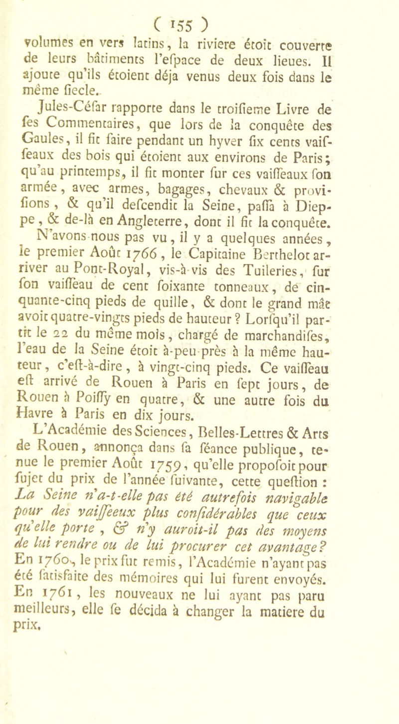 volumes en vers latins, la riviere étoît couverte de leurs batiments l’efpace de deux lieues. Il ajoute qu’ils étoient déjà venus deux fois dans le même fiecle.. Jules-Céfar rapporte dans le troifieme Livre de fes Commentaires, que lors de la conquête des Gaules, il fit faire pendant un hyver fix cents vaif- feaux des bois qui étoient aux environs de Paris; qu au printemps, il fit monter (ur ces vaiffeaux Ton armée, avec armes, bagages, chevaux &amp; provi- lions , &amp; qu’il defcendit la Seine, pafia à Diep- pe, &amp; de-là en Angleterre, dont il fit la conquête. N avons nous pas vu, il y a quelques années, ie premier Août 1766, le Capitaine Berthelot ar- river au Pont-Royal, vis-h vis des Tuileries, fur fon vaiffeau de cent foixante tonneaux, de cin- quante-cinq pieds de quille, &amp; dont le grand mâe avoit quatre-vingts pieds de hauteur? Lorfqu’il par- tit le 22 du même mois, chargé de marchandées, l’eau de la Seine étoit à-peu près à la même hau- teur , c’eft-à-dire, à vingt-cinq pieds. Ce vaiffeau etl arrivé de Rouen à Paris en fept jours, de Rouen à Poiffy en quatre, &amp; une autre fois du Havre à Paris en dix jours. L Académie des Sciences, Belles-Lettres &amp; Arts de Rouen, annonça dans fa féance publique, te’ nue le premier Août 1759’ qu’elle propofoitpour fujet du prix de l’année luivante, cette queflion : La Seine n a-t-elle pas été autrefois navigable pour des vaijjeeux plus considérables que ceux qu elle porte , &amp; n'y auroit-il pas des moyens de lui rendre ou de lui procurer cet avantage? En 1760^ le prix fut remis, l’Académie n’ayant pas été làtisfaite des mémoires qui lui furent envoyés. En 1761 , les nouveaux ne lui ayant pas paru meilleurs, elle fe décida à changer la matière du prix.