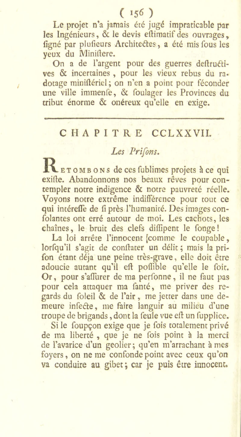 ( !56 ) Le projet n’a jamais été jugé impraticable par les Ingénieurs, &amp; le devis eftimatif des ouvrages, ligné par plufieurs Architeétes, a été mis fous les yeux du Miniftere. On a de l’argent pour des guerres deftruéti- ves &amp; incertaines , pour les vieux rebus du ra- dotage miniftériel; on n’en a point pour féconder une ville immenfe, &amp; foulager les Provinces du tribut énorme &amp; onéreux qu’elle en exige. CHAPITRE CCLXXVII. Les Prifons. R e t o m b o n s de ces fublimes projets à ce qui exifle. Abandonnons nos beaux rêves pour con- templer notre indigence &amp; notre pauvreté réelle. Voyons notre extrême indifférence pour tout ce qui intérelTe de fi près l’humanité. Des images con- folantes ont erré autour de moi. Les cachots, les chaînes, le bruit des clefs diiïipent le fonge! La loi arrête l’innocent [comme le coupable, lorfqu’il s’agit de conftater un délit ; mais la pri- fon étant déjà une peine très-grave, elle doit être adoucie autant qu’il efl poflible qu’elle le foit. Or, pour s’affurer de ma perfonne, il ne faut pas pour cela attaquer ma fanté, me priver des re- gards du foleil &amp; de l’air, me jetter dans une de- meure infeéte, me faire languir au milieu d’une troupe de brigands, dont la feule vue efl un fupplice. Si le foupçon exige que je fois totalement privé de ma liberté , que je ne fois point à la merci de l’avarice d’un geôlier; qu’en m’arrachant âmes foyers, on ne me confonde point avec ceux qu’on va conduire au gibet; car je puis être innocent.