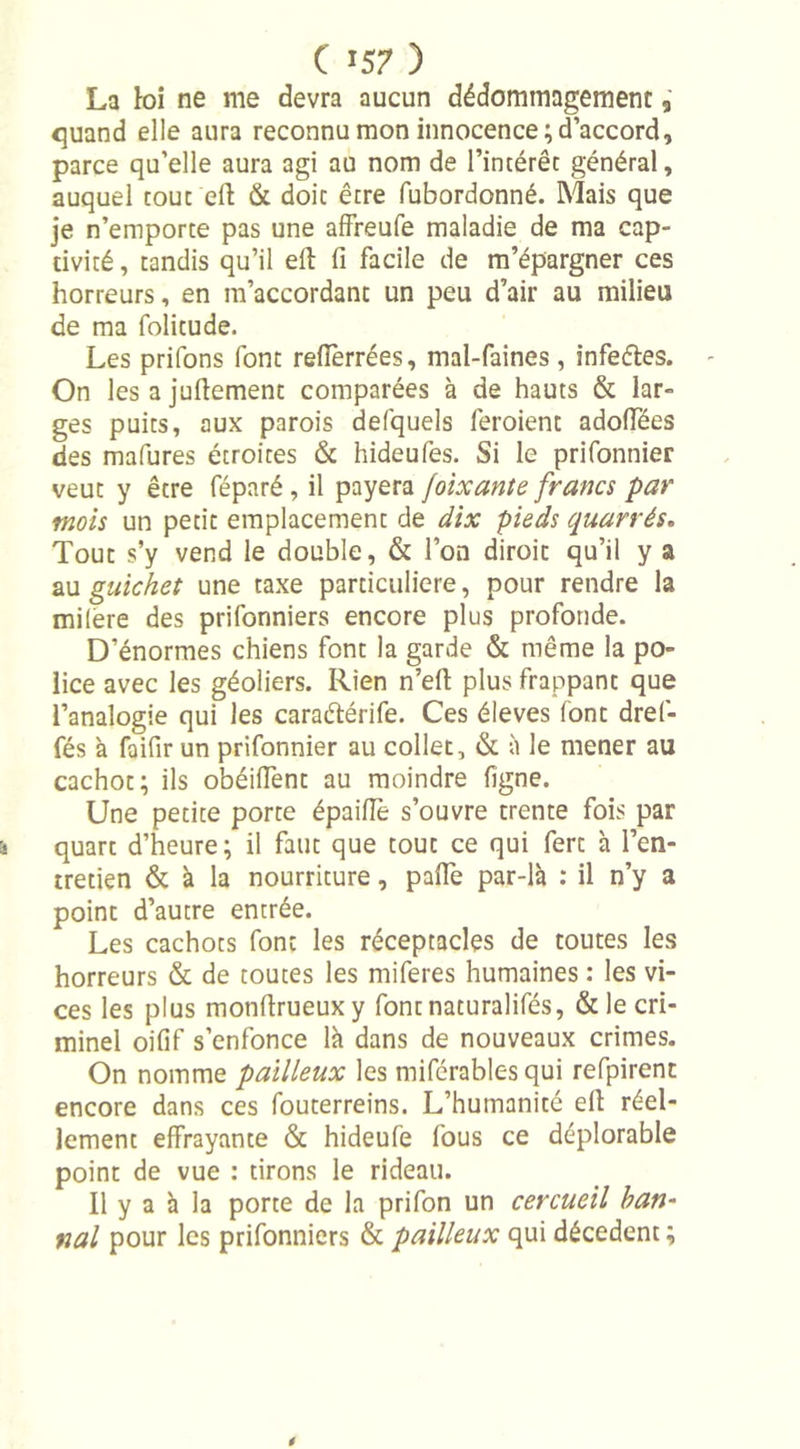 La toi ne me devra aucun dédommagement, quand elle aura reconnu mon innocence; d’accord, parce qu’elle aura agi au nom de l’intérêt général, auquel tout eft &amp; doit être fubordonné. Mais que je n’emporte pas une affreufe maladie de ma cap- tivité , tandis qu’il eft fi facile de m’épargner ces horreurs, en m’accordant un peu d’air au milieu de ma folitude. Les prifons font relfèrrées, mal-faines , infeéles. On lesajuftement comparées à de hauts &amp; lar- ges puits, aux parois defquels feroient adoffées des mafures étroites &amp; hideufes. Si le prifonnier veut y être féparé, il payera foixante francs par mois un petit emplacement de dix pieds quarrés. Tout s’y vend le double, &amp; l’on diroit qu’il y a au guichet une taxe particulière, pour rendre la milere des prifonniers encore plus profonde. D’énormes chiens font la garde &amp; même la po- lice avec les géoliers. Rien n’eft plus frappant que l’analogie qui les caraétérife. Ces éleves font dref- fés à faifir un prifonnier au collet, &amp; à le mener au cachot; ils obéiffent au moindre ligne. Une petite porte épaifle s’ouvre trente fois par quart d’heure; il faut que tout ce qui fert à l’en- tretien &amp; à la nourriture, pafte par-là : il n’y a point d’autre entrée. Les cachots font les réceptacles de toutes les horreurs &amp; de toutes les miferes humaines : les vi- ces les plus monftrueuxy fontnaturalifés, &amp; le cri- minel oifif s’enfonce là dans de nouveaux crimes. On nomme pailleux les miférables qui refpirent encore dans ces fouterreins. L’humanité eft réel- lement effrayante &amp; hideufe fous ce déplorable point de vue : tirons le rideau. 11 y a à la porte de la prifon un cercueil ban- nal pour les prifonniers &amp; pailleux qui décèdent ;