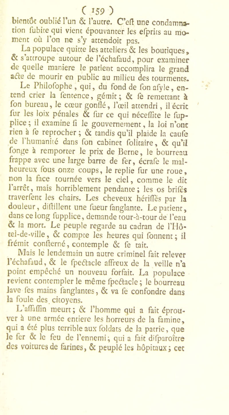 bientôt oublié l’un &amp; l’autre. C’eft une condamna- tion fubitequi vient épouvanter les efprits au mo- ment où l’on ne s’y attendoit pas. La populace quitte les atteliers &amp; les boutiques, &amp; s attroupe autour de l’échafaud, pour examiner de quelle maniéré le patient accomplira le grand acte de mourir en public au milieu des tourments. Le Philofophe , qui, du fond de fon afyle, en- tend crier la fentence, gémit; &amp; fe remettant à fon bureau, le cœur gonflé, l’œil attendri, il écrie fur les ioix pénales &amp; fur ce qui nécefîite le fup- plice ; il examine fi le gouvernement, la loi n’onc rien à fe reprocher ; &amp; tandis qu’il plaide la caufe de l’humanité dans fon cabinet folitaire, &amp; qu’il fonge à remporter le prix de Berne, le bourreau frappe avec une large barre de fer, écrafe le mal- heureux fous onze coups, le replie fur une roue, non la face tournée vers le ciel, comme le dit l’arrêt, mais horriblement pendante; les os brifés traverfent les chairs. Les cheveux hérifles par la douleur, diflillent line fueur fanglante. Le patient, dans ce long fupplice, demande tour-à-tour de l’eau &amp; la mort. Le peuple regarde au cadran de l’Hô- tel-de-ville, &amp; compte les heures qui fonnent ; il frémit concerné, contemple &amp; fe tait. Mais le lendemain un autre criminel fait relever l’échafaud, &amp; le fpeéhcle affreux de la veille n’a point empêché un nouveau forfait. La populace revient contempler le même fpeétacle; le bourreau lave fes mains fanglantes, &amp; va fe confondre dans la foule des citoyens. L afTaflin meurt ; &amp; l’homme qui a fait éprou- ver à une armée entière les horreurs de la famine, qui a été plus terrible aux foldats de la patrie, que le fer &amp; le feu de l’ennemi; qui a fait difparoître des voitures de farines, &amp; peuplé les hôpitaux; cet