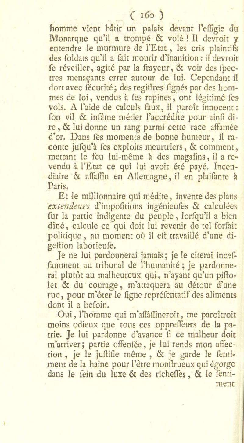 C «50 homme vient bâtir un palais devant l’effigie du Monarque qu’il a trompé &amp; volé ! Il devroit y entendre le murmure de l’Etat, les cris plaintifs des foldats qu’il a fait mourir d’inanition : il devroit fe réveiller, agité par la frayeur, &amp; voir des fpec- tres menaçants errer autour de lui. Cependant il dort avec fécurité; des regillres lignés par des hom- mes de loi, vendus à fes rapines, ont légitimé fes vols. A l’aide de calculs faux, il paroît innocent: fon vil &amp; infâme métier l’accrédite pour ainfi di- re, &amp; lui donne un rang parmi cette race affamée d’or. Dans fes moments de bonne humeur, il ra- conte jufqu’à fes exploits meurtriers, &amp; comment, mettant le feu lui-même à des magafins, il a re- vendu à l’Etat ce qui lui avoir été payé. Incen- diaire &amp; affallin en Allemagne, il en plaifante à Paris. Et le millionnaire qui médite, invente des plans extendeurs d’impofitions ingénieufes &amp; calculées fur la partie indigente du peuple, lorfqu’il a bien dîné, calcule ce qui doit lui revenir de tel forfait politique, au moment où il eft travaillé d’une di- geftion laborieufe. Je ne lui pardonnerai jamais ; je le citerai incef- famment au tribunal de l’humanité ; je pardonne- rai plutôt au malheureux qui, n’ayant qu’un pifto- let &amp; du courage, m’attaquera au détour d’une rue, pour m’ôter le figne repréfentatif des aliments dont il a befoin. Oui, l’homme qui m'aflaffineroit, me paroîtroit moins odieux que tous ces opprefleurs de la pa- trie. Je lui pardonne d’avance fi ce malheur doit m’arriver; partie offenfée, je lui rends mon affec- tion , je le juflifie même , &amp; je garde le fenti- ment de la haine pour l’être monftrueux qui égorge dans le fein du luxe &amp; des richeffes, &amp; le fenti- ment