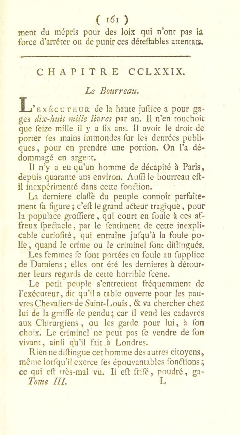ment du mépris pour des loix qui n’ont pas la force d’arrêter ou de punir ces déteflables attentats. CHAPITRE C CL XXIX. Le Bourreau. X-j’exécuteur de la haute juflice a pour ga- ges dix-huit mille livres par an. Il n’en touchoic que feize mille il y a fix ans. Il avoit le droit de porter Tes mains immondes fur les denrées publi- ques , pour en prendre une portion. On l’a dé- dommagé en argent. Il n’y a eu qu’un homme de décapité à Paris, depuis quarante ans environ. Aufïï le bourreau eft- il inexpérimenté dans cette fonétion. La derniere claflè du peuple connoît parfaite- ment fa figure ; c’eft le grand aéteur tragique, pour la populace groiïïere, qui court en foule à ces af- freux fpeétacle, par le fentiment de cette inexpli- cable curiofité, qui entraîne jufqu’à la foule po- lie, quand le crime ou le criminel font diflingués. Les femmes fe font portées en foule au fupplice de Damiens ; elles ont été les dernieres à détour- ner leurs regards de cette horrible fcene. Le petit peuple s’entretient fréquemment de l’exécuteur, die qu’il a table ouverte pour les pau- vres Chevaliers de Saint-Louis, &amp; va chercher chez lui de la graillé de pendu; car il vend les cadavres aux Chirurgiens, ou les garde pour lui, à fon choix. Le criminel ne peut pas fe vendre de fon vivant, ainfi qb’il fait à Londres. Rien ne diflingue cet homme des autres citoyens, même lorfqu’il exerce fès épouvantables fondions; ce qui eft très-mal vu. Il eft frifé, poudré, ga- Tome III. L