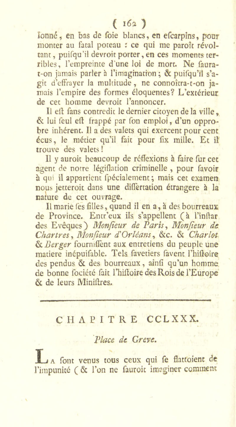 ( i6a ) ïonné, en bas de foie blancs, en efcarpins, poar monter au fatal poteau : ce qui me paroît révol- tant , puifqu’il devroit porter, en ces moments ter- ribles, l’empreinte d'une loi de mort. Ne faura- t-on jamais parler à l’imagination ; &amp; puifqu’il s’a- git d’effrayer la multitude, ne connoîtra-t-on ja- mais l’empire des formes éloquentes? L’extérieur de cet homme devroit l’annoncer. Il eff fans contredit le dernier citoyen delà ville, &amp; lui feul efl: frappé par fon emploi, d’un oppro- bre inhérent. Il a des valets qui exercent pour cent écus, le métier qu’il fait pour fix mille. Ec il trouve des valets 1 Il y auroit beaucoup de réflexions h faire fur cet agent de notre légiflation criminelle , pour favoir à qui il appartient fpécialement ; mais cet examen nous jer.teroit dans une differtation étrangère à la nature de cet ouvrage. Il marie fes filles, quand il en a, h des bourreaux de Province. Entr’eux ils s’appellent (à l’inftar des Evêques) Monfieur de Paris, Monfeur de Chartres, Monfieur d'Orléans, &amp;c. &amp; Chariot Ci Berger fourniffent aux entretiens du peuple une matière inépuifable. Tels favetiers favent l’hiftoire des pendus &amp; des bourreaux, ainfî qu’un homme de bonne fociété fait rhiftoire des Rois de l’Europe &amp; de leurs Minières. CHAPITRE CCLXXX. Place de Grève. T i a font venus tous ceux qui fe flattoient de l’impunité ( &amp; l’on ne fauroic imaginer comment