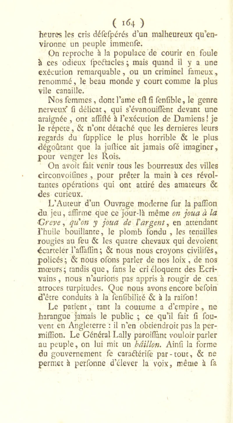 ( !&lt;&gt;4 ) heures les cris délefpérés d’un malheureux qu’en- vironne un peuple immenfe. On reproche à la populace de courir en foule à ces odieux fpeftacles ; mais quand il y a une exécution remarquable, ou un criminel fameux, renommé, le beau monde y court comme la plus vile canaille. Nos femmes, dont l’ame eft fi fenfible, le genre nerveux' fi délicat, qui s’évanouifient devant une araignée , ont aflifié à l’exécution de Damiens ! je le répété, &amp; n’ont détaché que les dernieres leurs regards du fupplice le plus horrible &amp; le plus dégoûtant que la juftice ait jamais ofé imaginer, pour venger les Rois. On avoit fait venir tous les bourreaux des villes circonvoifines , pour prêter la main à ces révol- tantes opérations qui ont attiré des amateurs &amp; des curieux. L’Auteur d’un Ouvrage moderne fur la pafiion du jeu, affirme que ce jour-là même on joua à la Grève, qu'on y joua de l'argent, en attendant l’huile bouillante, le plomb fondu , les tenailles rougies au feu &amp; les quatre chevaux qui dévoient écarteler l’afiàfiin; &amp; nous nous croyons civilifés, policés; &amp; nous ofons parler de nos loix , de nos mœurs; tandis que, fans le cri éloquent des Ecri- vains , nous n’aurions pas appris à rougir de ces atroces turpitudes. Que nous avons encore befoin d’être conduits à la lenfibilité &amp; à la raifon! Le patient, tant la coutume a d’empire , ne harangue jamais le public ; ce qu’il fait fi fou- vent en Angleterre : il n’en obtiendroit pas la per- miffion. Le Général Lally paroifiant vouloir parler au peuple, on lui mit un bâillon. Ainfi la forme du gouvernement fe caraétérife par-tout, &amp; ne permet à perfonne d’élever la voix, même à fa