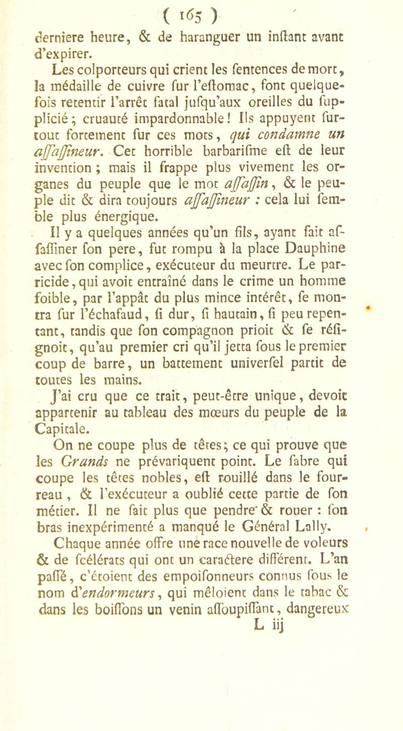 ( '«J ) derniere heure, &amp; de haranguer un inftant avant d’expirer. Les colporteurs qui crient les fentences de mort, la médaille de cuivre fur l’eftomac, font quelque- fois retentir l’arrêt fatal jufqu’aux oreilles du fup- plicié; cruauté impardonnable! Ils appuyent fur- tout fortement fur ces mots, qui condamne un ajfajjtneur. Cet horrible barbarifme effc de leur invention ; mais il frappe plus vivement les or- ganes du peuple que le mot ajj'ajjln, &amp; le peu- ple dit &amp; dira toujours ajjajjîneur : cela lui fem- ble plus énergique. Il y a quelques années qu’un fils, ayant fait af- falfiner fon pere, fut rompu à la place Dauphine avecfon complice, exécuteur du meurtre. Le par- ricide, qui avoit entraîné dans le crime un homme foible, par l’appât du plus mince intérêt, fe mon- tra fur l’échafaud, fi dur, fi hautain, fi peu repen- tant, tandis que fon compagnon prioit &amp; fe réfi- gnoit, qu’au premier cri qu’il jetta fous le premier coup de barre, un battement univerfel partit de toutes les mains. J’ai cru que ce trait, peut-être unique, dévoie appartenir au tableau des mœurs du peuple de la Capitale. On ne coupe plus de têtes; ce qui prouve que les Grands ne prévariquent point. Le fabre qui coupe les têtes nobles, efl rouillé dans le four- reau , &amp; l’exécuteur a oublié cette partie de fon métier. Il ne fait plus que pendre'&amp; rouer : fon bras inexpérimenté a manqué le Général Lnlly. Chaque année offre une race nouvelle de voleurs &amp; de fcélérats qui ont un caraétere différent. L’an paffé, c’étoient des empoifonneurs connus fous le nom d'endormeurs, qui mêloient dans le tabac &amp; dans les boiffons un venin affoupiffant, dangereux L iij