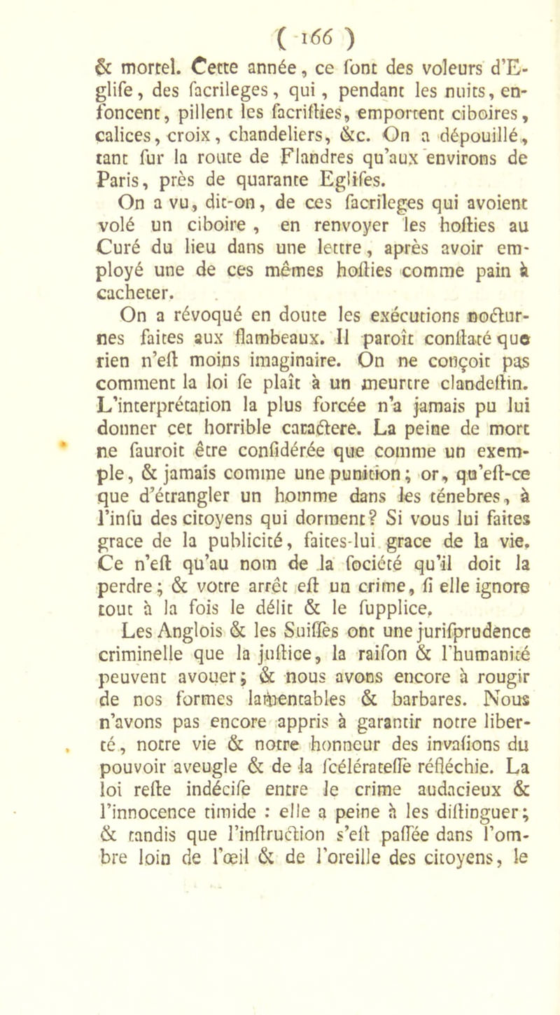 ( &gt;«&lt;î ) &amp; mortel. Cette année, ce font des voleurs d’E- glife, des facrileges, qui, pendant les nuits, en- foncent, pillent les facrifties, emportent ciboires, calices, croix, chandeliers, &amp;c. On a dépouillé, tant fur la route de Flandres qu’aux environs de Paris, près de quarante Eglifes. On a vu, dit-on, de ces facrileges qui avoient volé un ciboire , en renvoyer les hofties au Curé du lieu dans une lettre, après avoir em- ployé une de ces mêmes hofties comme pain à cacheter. On a révoqué en doute les exécutions noétur- nes faites aux flambeaux. Il paroît conftatéque rien n’efl moins imaginaire. On ne conçoit pas comment la loi fe plaît à un meurtre clandeftin. L’interprétation la plus forcée n’a jamais pu lui donner cet horrible caraélere. La peine de mort ne fauroit être confîdérée que comme un exem- ple, &amp; jamais comme une punition; or, qu’eft-ce que d’étrangler un homme dans les ténèbres, à l’infu des citoyens qui dorment? Si vous lui faites grâce de la publicité, faites-lui grâce de la vie. Ce n’eft qu’au nom de la fociété qu’il doit la perdre; &amp; votre arrêt eft un crime, fi elle ignore tout à la fois le délit &amp; le fupplice. Les Anglois &amp; les Suiffès ont une jurifprudence criminelle que la juftice, la raifon &amp; l'humanité peuvent avouer; &amp; nous avons encore à rougir de nos formes lamentables &amp; barbares. Nous n’avons pas encore appris à garantir notre liber- té , notre vie &amp; notre 'honneur des invafions du pouvoir aveugle &amp; de la fcélérateftè réfléchie. La loi refte indécife entre Je crime audacieux &amp; l’innocence timide : elle a peine h les diftinguer; &amp; tandis que l’inftruction s’eft paflee dans l’om- bre loin de l’œil &amp; de l’oreille des citoyens, le