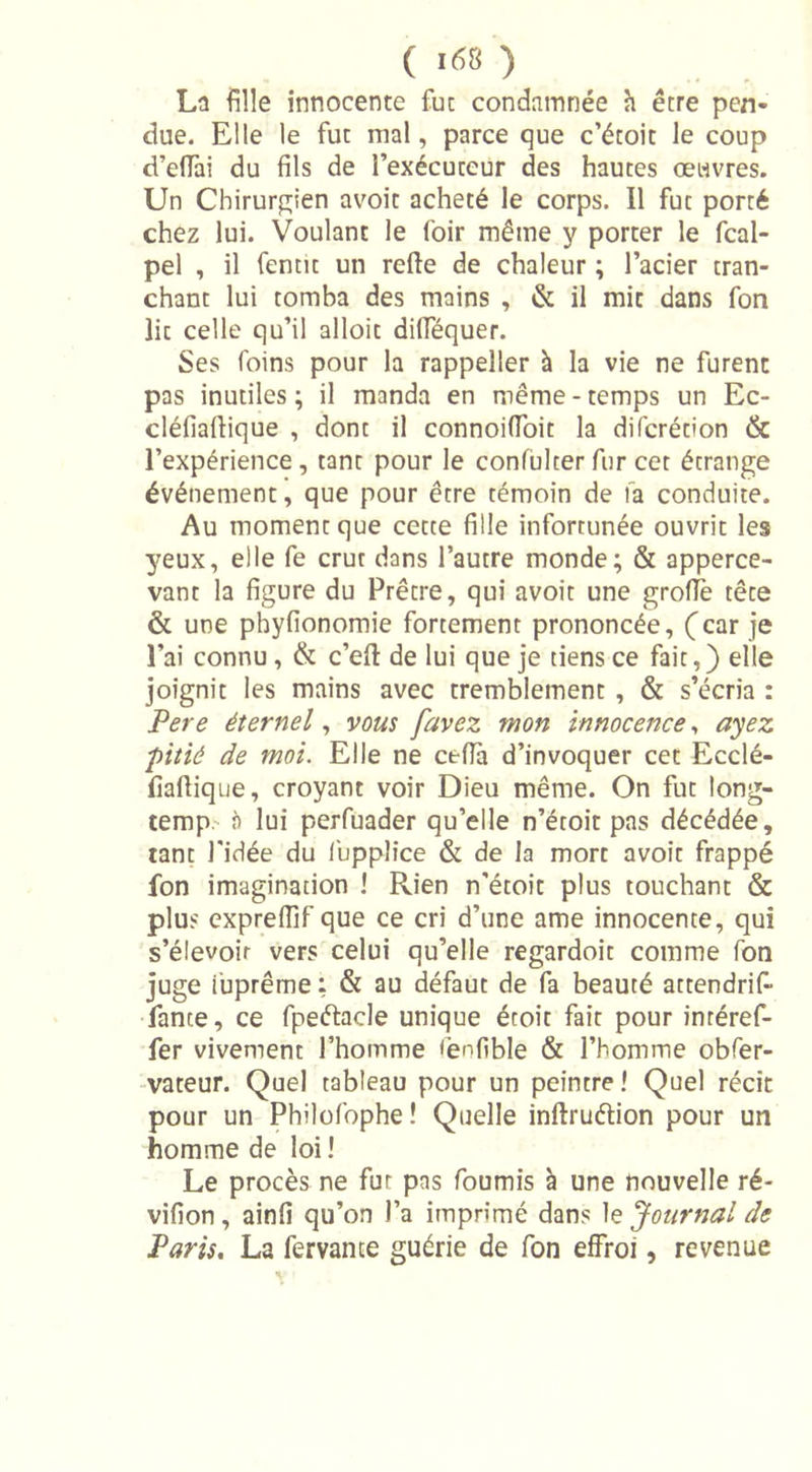 La fille innocente fut condamnée h être pen- due. Elle le fut mal, parce que c’étoit le coup d’effai du fils de l’exécuteur des hautes œuvres. Un Chirurgien avoit acheté le corps. Il fut porté chez lui. Voulant le foir même y porter le fcal- pel , il fentit un relie de chaleur ; l’acier tran- chant lui tomba des mains , &amp; il mit dans fon lie celle qu’il alloit dilféquer. Ses foins pour la rappeller à la vie ne furent pas inutiles; il manda en même-temps un Ec- cléfiaftique , dont il connoifioit la diferétion &amp; l’expérience, tant pour le confulcer fur cet étrange événement, que pour être témoin de fa conduite. Au moment que cette fille infortunée ouvrit les 3’eux, elle fe crut dans l’autre monde; &amp; apperce- vant la figure du Prêtre, qui avoit une groffe tête &amp; une phyfionomie fortement prononcée, (car je l’ai connu , &amp; c’ell de lui que je tiens ce fait,) elle joignit les mains avec tremblement , &amp; s’écria : Pere éternel, vous /avez mon innocence, ayez pitié de moi. Elle ne cefia d’invoquer cet Ecclé- fiaflique, croyant voir Dieu même. On fut long- temp à lui perfuader qu’elle n’étoit pas décédée, tant l’idée du fuppîice &amp; de la mort avoit frappé fon imagination ! Rien n’étoit plus touchant &amp; plus exprefiif que ce cri d’une ame innocente, qui s’élevoir vers celui qu’elle regardoit comme fon juge iuprême : &amp; au défaut de fa beauté attendrif- fante, ce fpeétade unique étoit fait pour inréref- fer vivement l’homme fenfible &amp; l’homme obfer- vateur. Quel tableau pour un peintre ! Quel récit pour un Philofophe! Quelle inftruélion pour un homme de loi ! Le procès ne fur pas fournis à une nouvelle ré- vifion , ainfi qu’on l’a imprimé dans le Journal de Paris. La fervante guérie de fon effroi, revenue