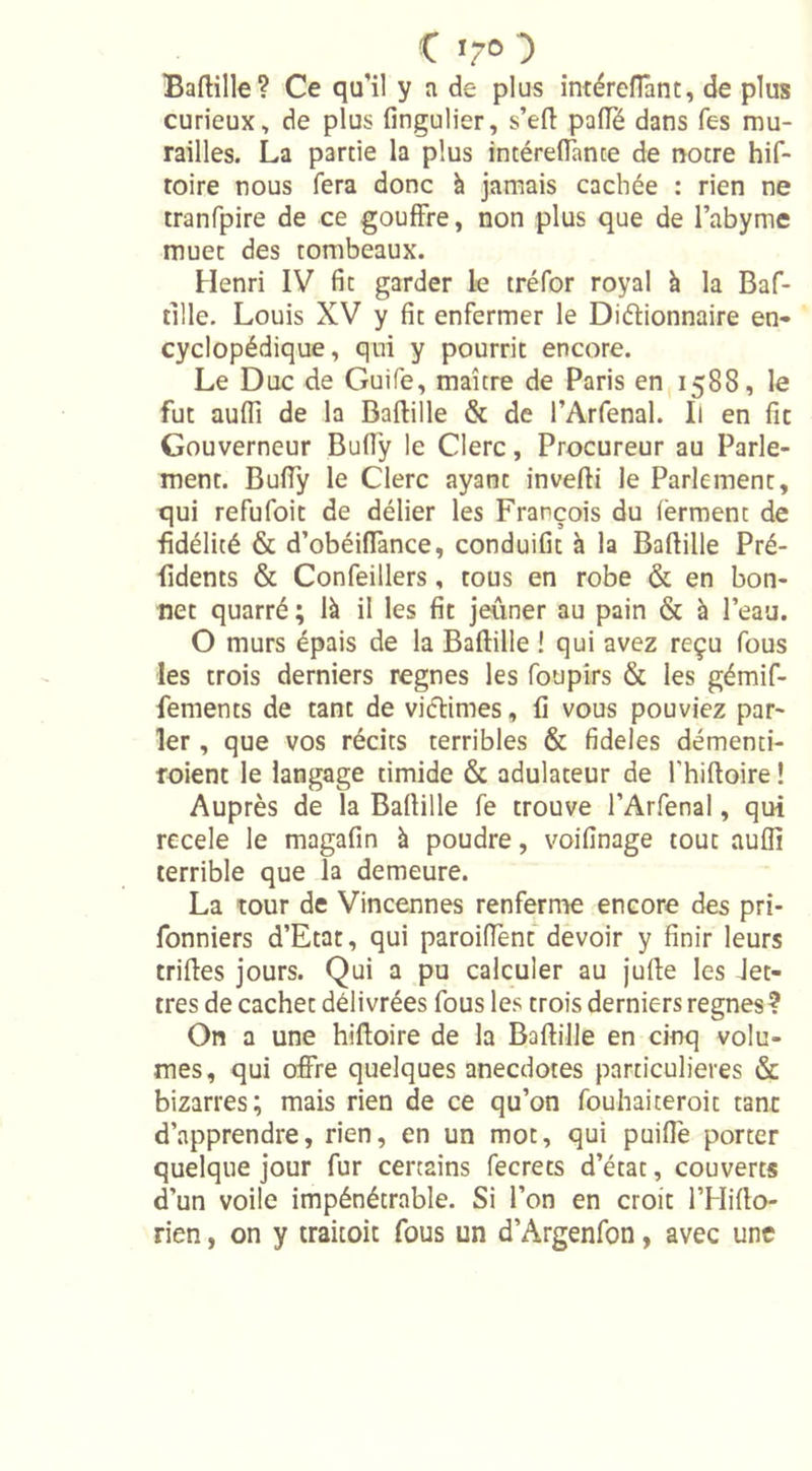 Bartille? Ce qu’il y a de plus intéreffant, de plus curieux, de plus fingulier, s’ert paiïë dans Tes mu- railles. La partie la plus intérefiante de notre hif- toire nous fera donc à jamais cachée : rien ne tranfpire de ce gouffre, non plus que de l’abyme muet des tombeaux. Henri IV fit garder le tréfor royal k la Baf- tille. Louis XV y fit enfermer le Dictionnaire en- cyclopédique, qui y pourrit encore. Le Duc de Guife, maître de Paris en 1588, le fut auflî de la Bartille &amp; de l’Arfenal. Il en fit Gouverneur Bufly le Clerc, Procureur au Parle- ment. Bufly le Clerc ayant inverti le Parlement, qui refufoit de délier les François du ferment de fidélité &amp; d’obéiffance, conduifit à la Bartille Pré- fidents &amp; Confeillers, tous en robe &amp; en bon- net quarré ; là il les fit jeûner au pain &amp; à l’eau. O murs épais de la Bartille ! qui avez reçu fous les trois derniers régnés les foupirs &amp; les gémif- fements de tant de victimes, fi vous pouviez par- ler , que vos récits terribles &amp; fideles démenti- roient le langage timide &amp; adulateur de l'hiftoire ! Auprès de la Bartille fe trouve l’Arfenal, qui recele le magafin à poudre, voifinage tout auflî terrible que la demeure. La tour de Vincennes renferme encore des pri- fonniers d’Etat, qui paroiffent devoir y finir leurs trirtes jours. Qui a pu calculer au jurte les Jet- tres de cachet délivrées fous les trois derniers régnés ? On a une hiftoire de la Bartille en cinq volu- mes, qui offre quelques anecdotes particulières &amp; bizarres; mais rien de ce qu’on fouhaiteroit tant d’apprendre, rien, en un mot, qui puiffe porter quelque jour fur certains fecrets d’état, couverts d’un voile impénétrable. Si l’on en croit l’Hifto- rien, on y traitoit fous un d’Argenfon, avec une