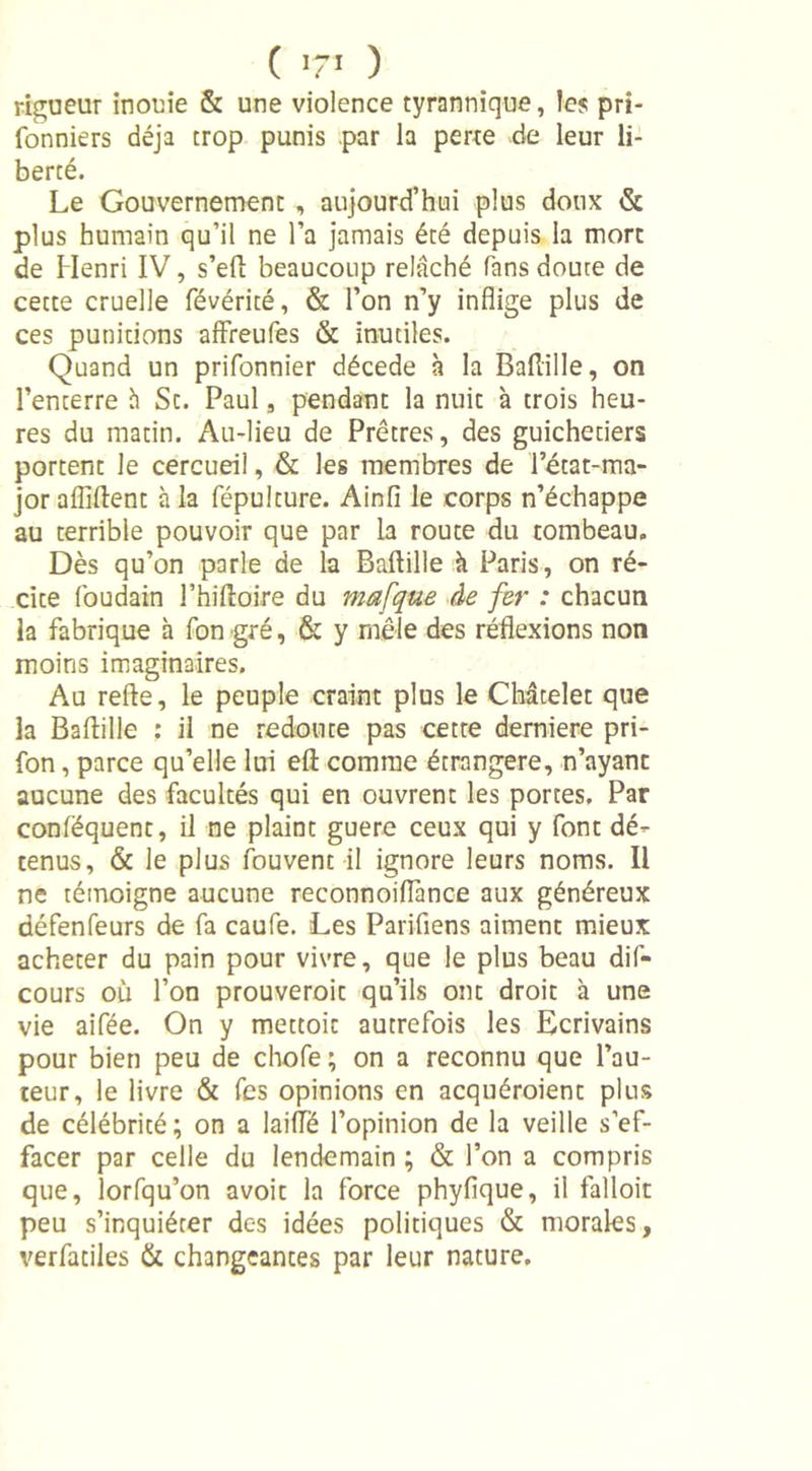 ( T&gt; ) rigueur inouïe &amp; une violence tyrannique, les pri- fonniers déjà trop punis par la perte de leur li- berté. Le Gouvernement , aujourd’hui plus doux &amp; plus humain qu’il ne l’a jamais été depuis la mort de Henri IV, s’eft beaucoup relâché fans doute de cette cruelle févérité, &amp; l’on n’y inflige plus de ces punitions affreufes &amp; inutiles. Quand un prifonnier décédé à la Baflille, on l’enterre h Sc. Paul, pendant la nuit à trois heu- res du matin. Au-lieu de Prêtres, des guichetiers portent le cercueil, &amp; les membres de l’état-ma- jor affilient à la fépulture. Ainfi le corps n’échappe au terrible pouvoir que par la route du tombeau. Dès qu’on parle de la Baflille à Paris, on ré- cite foudain l’hiftoire du mafque de fer : chacun la fabrique à fon gré, &amp; y mêle des réflexions non moins imaginaires. Au relie, le peuple craint plus le Châtelet que la Baflille : il ne redoute pas cette derniere pri- fon, parce qu’elle lui ell comme étrangère, n’ayant aucune des facultés qui en ouvrent les portes. Par confëquent, il ne plaint guere ceux qui y font dé- tenus, &amp; le plus fouvent il ignore leurs noms. Il ne témoigne aucune reconnoiflànce aux généreux défenfeurs de fa caufe. Les Parifiens aiment mieux acheter du pain pour vivre, que le plus beau dis- cours où l’on prouveroit qu’ils ont droit à une vie aifée. On y mettoit autrefois les Ecrivains pour bien peu de chofe ; on a reconnu que l’au- teur, le livre &amp; fes opinions en acquéraient plus de célébrité ; on a laifle l’opinion de la veille s’ef- facer par celle du lendemain ; &amp; l’on a compris que, lorfqu’on avoit la force phyfique, il falloir peu s’inquiéter des idées politiques &amp; morales, verfatiles &amp; changeantes par leur nature.