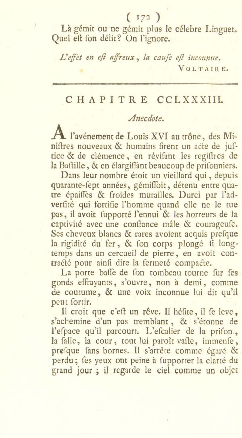( '7- ) Là gémit ou ne gémit plus le célébré Linguet. Quel ell Ton délit? On l’ignore. Ueffet en efi affreux, la caufe efl inconnue. Voltaire. CHAPITRE CCLXXXIII. Anecdote. .A. l’avénementde Louis XVI au trône, des Mi- nières nouveaux &amp; humains firent un aéte de juf- tice &amp; de clémence, en réyifant les regiftres de la Bafiille, &amp; en élargifiant beaucoup de prifonniers. Dans leur nombre étoit un vieillard qui, depuis quarante-fept années, gémifloit, détenu entre qua- tre épaifles &amp; froides murailles. Durci par l’ad- verfité qui fortifie l’homme quand elle ne le tue pas, il avoit fupporté l’ennui &amp; les horreurs de la captivité avec une confiance mâle &amp; courageufe. Ses cheveux blancs &amp; rares avoient acquis prefque la rigidité du fer, &amp; fon corps plongé fi long- temps dans un cercueil de pierre, en avoit con- traélé pour ainfi dire la fermeté compacte. La porte bafie de fon tombeau tourne fur fes gonds effrayants, s’ouvre, non à demi, comme de coutume, &amp; une voix inconnue lui dit qu’il peut fortir. Il croit que c’eft un rêve. Il héfite, il fe leve, s’achemine d’un pas tremblant , Ôc s’étonne de l’efpace qu’il parcourt. L’efcalier de la prifon , la falle, la cour, tout lui paroît vafie, immenfe, prefque fans bornes. Il s’arrête comme égaré &amp; perdu ; fes yeux ont peine à fupporter la clarté du grand jour ; il regarde le ciel comme un objet