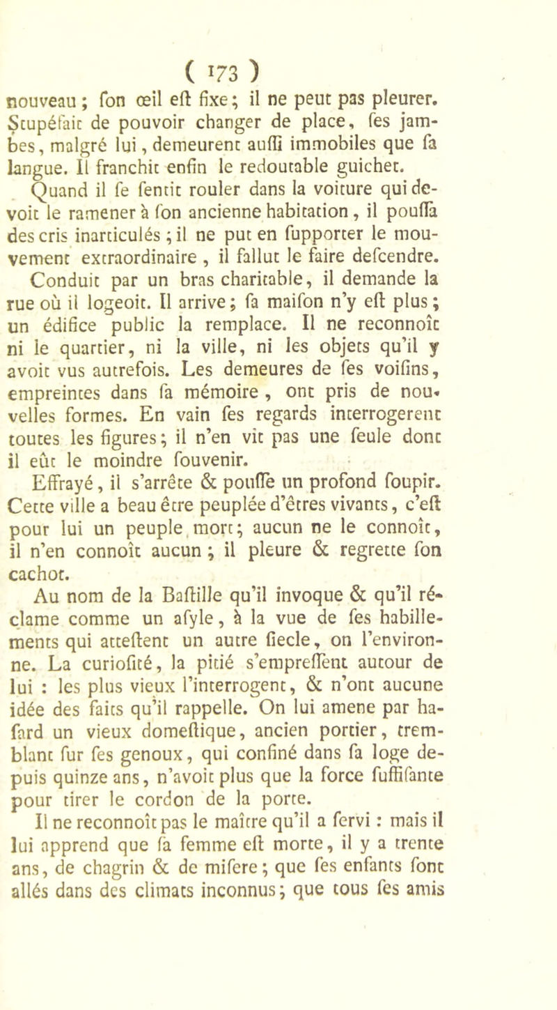 nouveau ; Ton œil eft fixe; il ne peut pas pleurer. Scupéfait de pouvoir changer de place. Tes jam- bes, malgré lui, demeurenc aufli immobiles que fa langue. Il franchit enfin le redoutable guichet. Quand il fe fentit rouler dans la voiture qui de- voir le ramener à fon ancienne habitation, il pouflà des cris inarticulés ; il ne put en fupporter le mou- vement extraordinaire , il fallut le faire defcendre. Conduit par un bras charitable, il demande la rue où il logeoit. Il arrive ; fa maifon n’y eft plus ; un édifice public la remplace. Il ne reconnoîc ni ie quartier, ni la ville, ni les objets qu’il y avoit vus autrefois. Les demeures de fes voifins, empreintes dans fa mémoire , ont pris de nou. velles formes. En vain fes regards interrogèrent toutes les figures ; il n’en vit pas une feule donc il eût le moindre fouvenir. Effrayé, il s’arrête &amp; pouffe un profond foupir. Cette ville a beau être peuplée d’êtres vivants, c’eft pour lui un peuple mort; aucun ne le connoît, il n’en connoît aucun ; il pleure &amp; regrette fon cachot. Au nom de la Baftille qu’il invoque &amp; qu’il ré- clame comme un afyle, à la vue de fes habille- ments qui attellent un autre fiecle, on l’environ- ne. La curiofité, la pitié s’empreffent autour de lui : les plus vieux l’interrogent, &amp; n’ont aucune idée des faits qu’il rappelle. On lui amene par ha- fard un vieux domeflique, ancien portier, trem- blant fur fes genoux, qui confiné dans fa loge de- puis quinze ans, n’avoit plus que la force fuffifante pour tirer le cordon de la porte. Ii ne reconnoîtpas le maître qu’il a fervi : mais il lui apprend que fà femme ell morte, il y a trente ans, de chagrin &amp; de mifere; que fes enfants font allés dans des climats inconnus; que tous fes amis