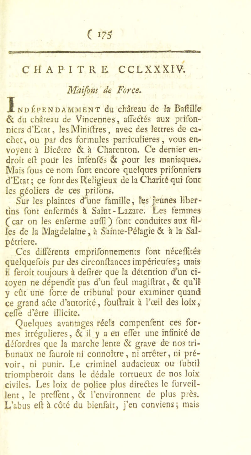 Maifons de Force. Indépendamment du château de la Baftille &amp; du château de Vincennes, affeétés aux prifon- niers d’Ecac, lesMinilîres, avec des lettres de ca- chet, ou par des formules particulières, vous en- voyent à Bicêtre &amp; à Charenton. Ce dernier en- droit efl: pour les infenfés &amp; pour les maniaques. Mais fous ce nom font encore quelques prifonniers d’Etat ; ce font des Religieux de la Charité qui font les géoliers de ces priions. Sur les plaintes d’une famille, les jeunes liber- tins font enfermés à Saint-Lazare. Les femmes ( car on les enferme auffi ) font conduites aux fil- les de la Magdelaine, à Sainte-Pélagie &amp; à la Sal- pétrière. Ces différents emprifonnements font néceffités quelquefois par des circonfiances impérieulès; mais il feroit toujours à defirer que la détention d’un ci- toyen ne dépendît pas d’un feul magiftrat, &amp; qu’il y eût une forte de tribunal pour examiner quand ce grand aéte d’autorité, faudrait à l’œil des loix, celle d’être illicite. Quelques avantages réels compenfent ces for- mes irrégulières, &amp; il y a en effet une infinité de défordres que la marche lente &amp; grave de nos tri- bunaux ne fauroicni connoître, ni arrêter, ni pré- voir, ni punir. Le criminel audacieux ou fubtil triompheroit dans le dédale tortueux de nos loix civiles. Les loix de police plus direétes le furveil- lent, le preffent, &amp; l’environnent de plus près. L’abus elt à côté du bienfait, j’en conviens; mais