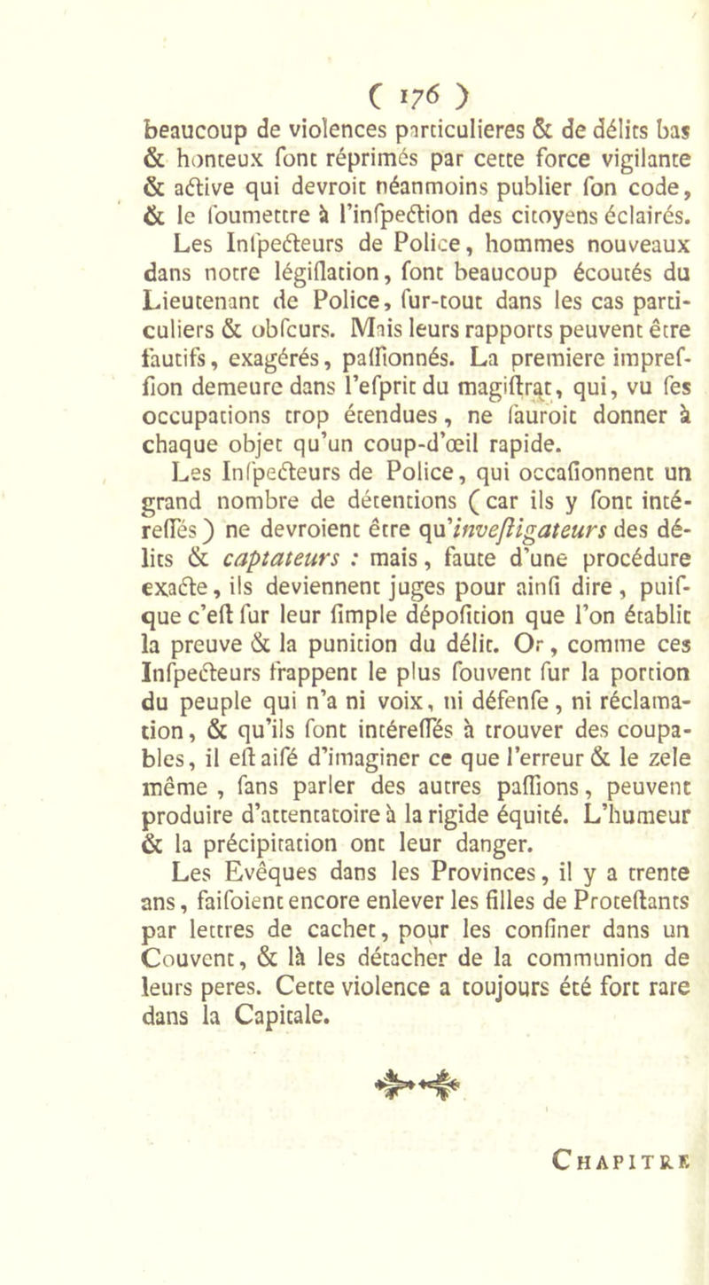 beaucoup de violences particulières &amp; de délits bas &amp; honteux font réprimés par cette force vigilante &amp; aétive qui devroit néanmoins publier fon code, &amp; le foumettre à l’infpeélion des citoyens éclairés. Les Infpeéleurs de Police, hommes nouveaux dans notre légiflation, font beaucoup écoutés du Lieutenant de Police, fur-tout dans les cas parti- culiers &amp; obfcurs. Mais leurs rapports peuvent être fautifs, exagérés, palfionnés. La première impref- fion demeure dans l’efpritdu magiftrat, qui, vu fes occupations trop étendues, ne fauroic donner à chaque objet qu’un coup-d’œil rapide. Les Infpeéleurs de Police, qui occafionnent un grand nombre de détentions ( car ils y font inté- reflTés ) ne devroient être qu'invefligateurs des dé- lits &amp; captateurs : mais, faute d’une procédure exaéle, ils deviennent juges pour ainfi dire, puif- que c’eft fur leur fimple dépofition que l’on établie la preuve &amp; la punition du délit. Or, comme ces Infpeéleurs frappent le plus fouvent fur la portion du peuple qui n’a ni voix, ni défenfe, ni réclama- tion , &amp; qu’ils font intérelTés à trouver des coupa- bles, il ellaifé d’imaginer ce que l’erreur &amp; le zele même , fans parler des autres paffions, peuvent produire d’attentatoire h la rigide équité. L’humeur &amp; la précipitation ont leur danger. Les Evêques dans les Provinces, il y a trente ans, faifoientencore enlever les filles de Proteftants par lettres de cachet, pour les confiner dans un Couvent, &amp; là les détacher de la communion de leurs peres. Cette violence a toujours été fort rare dans la Capitale. Chapitre