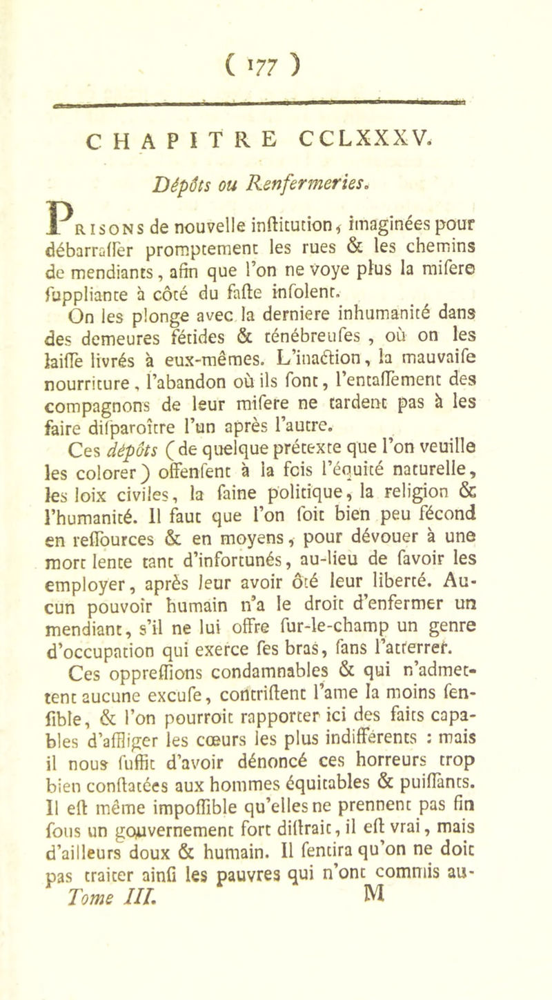 ( «77 ) CHAPITRE CCLXXXV. Dépôts ou Renfermeries. Pr i so n s de nouvelle inftitution * imaginées pour débarraffer promptement les rues &amp; les chemins de mendiants, afin que l’on ne voye plus la mifere fuppliante à côté du fade infolent. On les plonge avec la derniere inhumanité dans des demeures fétides &amp; ténébreufes , où on les laide livrés à eux-mêmes. L’inaétion, la mauvaife nourriture , l’abandon où ils font, 1 entaflëment des compagnons de leur mifere ne tardent pas à les faire dilparoître l’un après l’autre. Ces dépôts ( de quelque prétexte que l’on veuille les colorer) offenfent à ia fois l’équité naturelle, les loix civiles, la faine politique, la religion &amp; l’humanité, il faut que l’on (bit bien peu fécond en reflources &amp; en moyens, pour dévouer à une mort lente tant d’infortunés, au-lieu de favoir les employer, après leur avoir ôté leur liberté. Au- cun pouvoir humain n’a le droit d’enfermer un mendiant, s’il ne lui offre fur-le-champ un genre d’occupation qui exerce fes bras, fans l’atrerrer. Ces oppreffions condamnables &amp; qui n’admet- tent aucune excufe, contrifient famé la moins fen- fible, &amp; l’on pourroit rapporter ici des faits capa- bles d’affliger les cœurs les plus indifférents : mais il nous fuffit d’avoir dénoncé ces horreurs trop bien confiatées aux hommes équitables &amp; puiflants. 11 eft même impofîible qu’elles ne prennent pas fin fous un gouvernement fort difirait, il eff vrai, mais d’ailleurs doux &amp; humain. 11 fendra qu’on ne doit pas traiter ainfi les pauvres qui n’ont commis au- Tome III. M